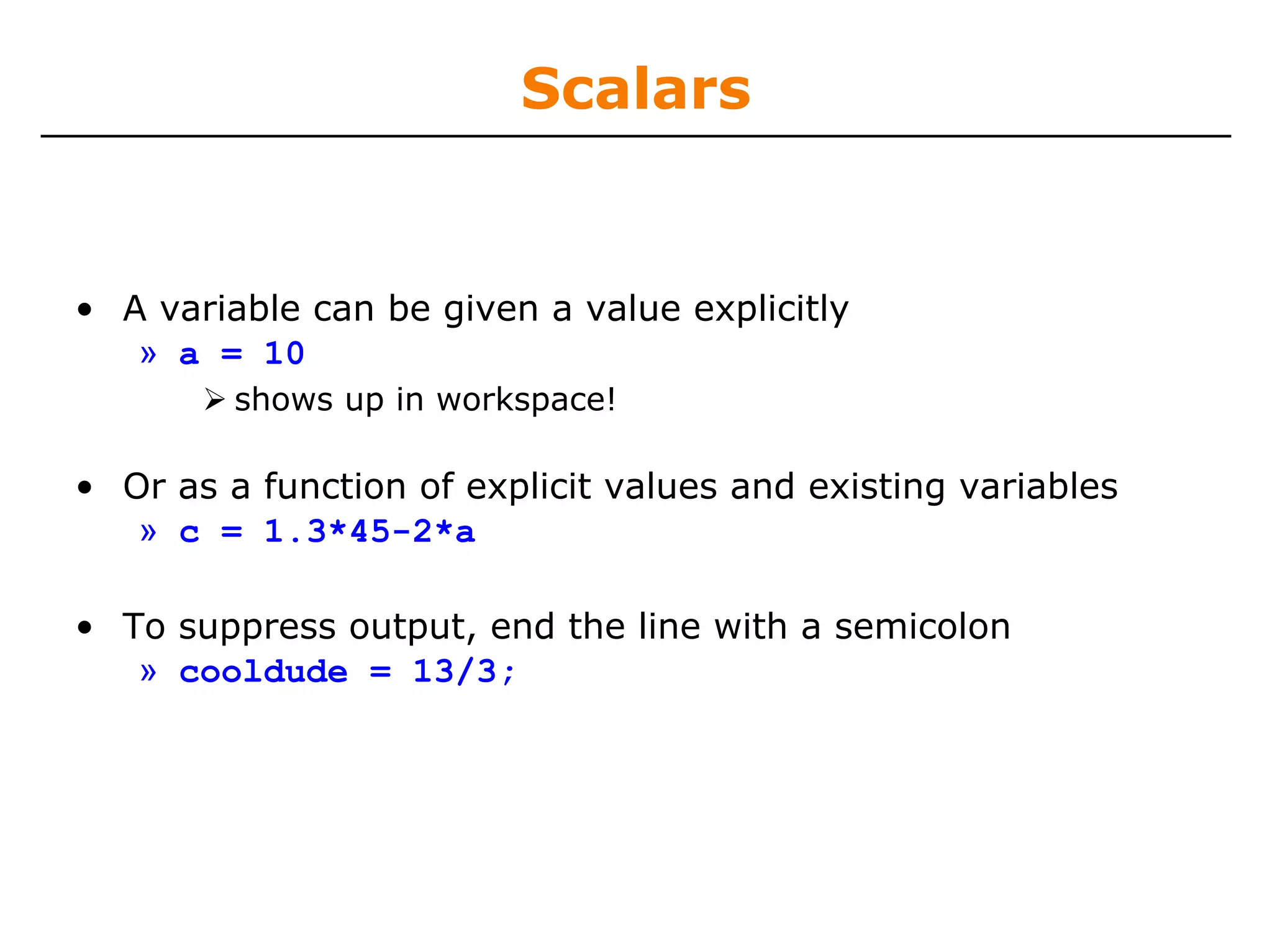 Scalars


• A variable can be given a value explicitly
   » a = 10
         shows up in workspace!

• Or as a function of explicit values and existing variables
   » c = 1.3*45-2*a

• To suppress output, end the line with a semicolon
   » cooldude = 13/3;
 