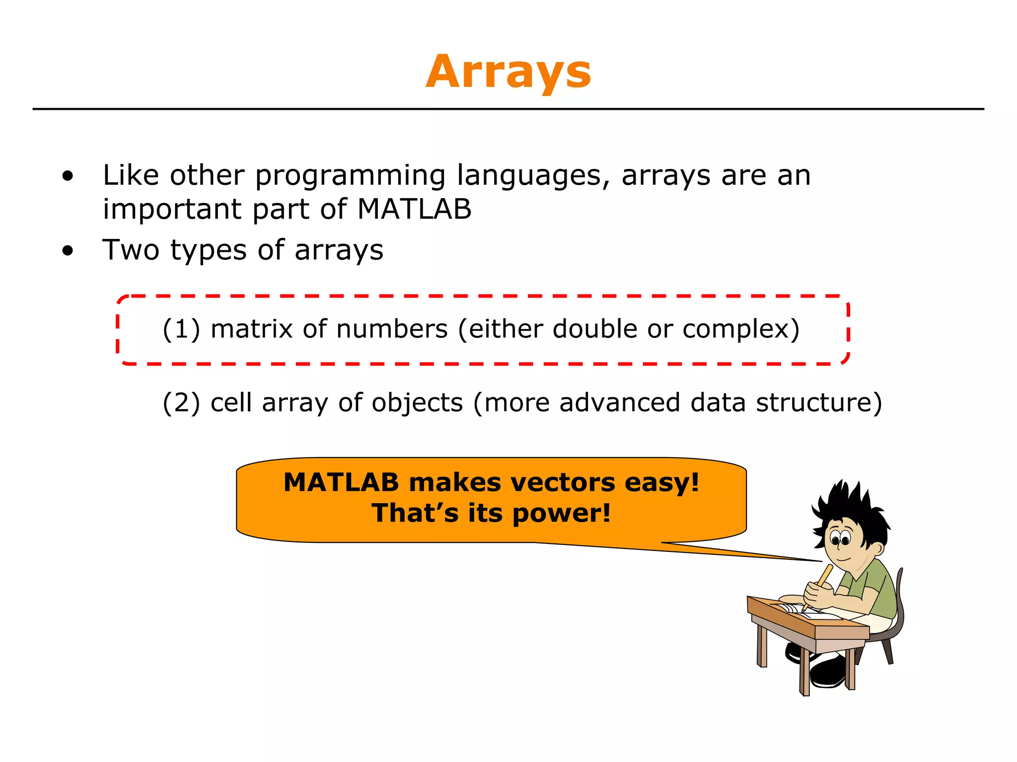 Arrays

• Like other programming languages, arrays are an
  important part of MATLAB
• Two types of arrays

      (1) matrix of numbers (either double or complex)

      (2) cell array of objects (more advanced data structure)


               MATLAB makes vectors easy!
                    That’s its power!
 