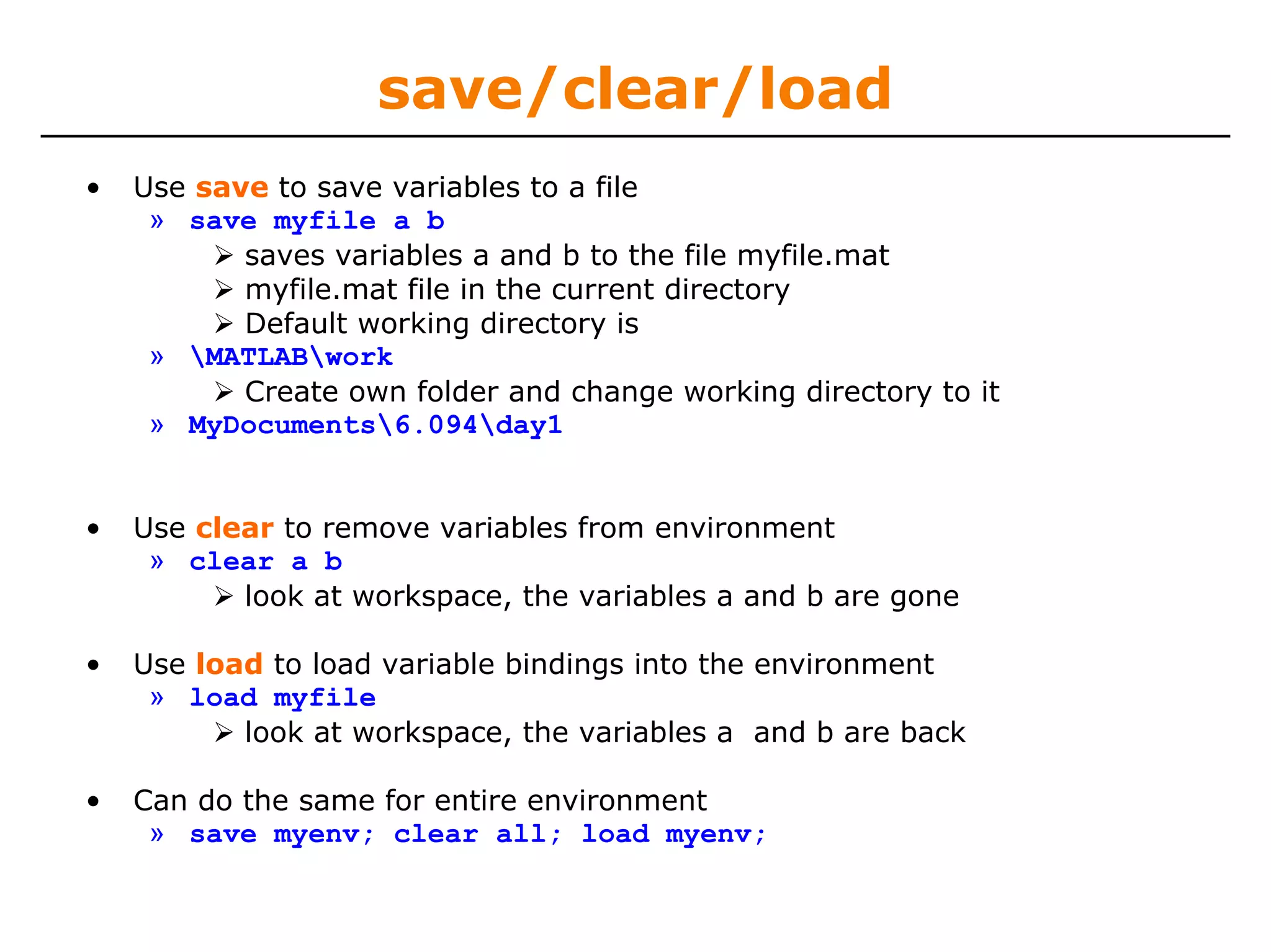 save/clear/load
•   Use save to save variables to a file
     » save myfile a b
           saves variables a and b to the file myfile.mat
           myfile.mat file in the current directory
           Default working directory is
     » MATLABwork
           Create own folder and change working directory to it
     » MyDocuments6.094day1


•   Use clear to remove variables from environment
     » clear a b
           look at workspace, the variables a and b are gone

•   Use load to load variable bindings into the environment
     » load myfile
           look at workspace, the variables a and b are back

•   Can do the same for entire environment
     » save myenv; clear all; load myenv;
 