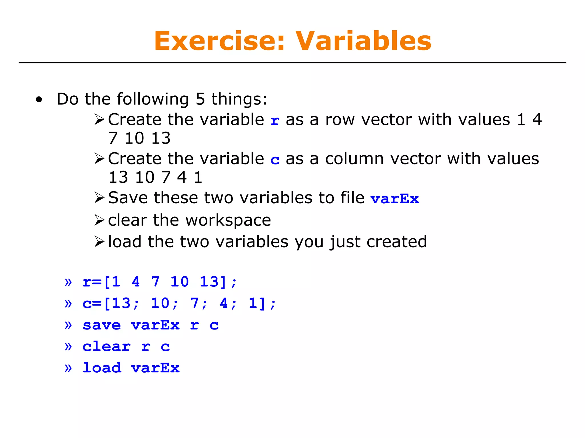 Exercise: Variables

• Do the following 5 things:
        Create the variable r as a row vector with values 1 4
        7 10 13
        Create the variable c as a column vector with values
        13 10 7 4 1
        Save these two variables to file varEx
        clear the workspace
        load the two variables you just created

   »   r=[1 4 7 10 13];
   »   c=[13; 10; 7; 4; 1];
   »   save varEx r c
   »   clear r c
   »   load varEx
 