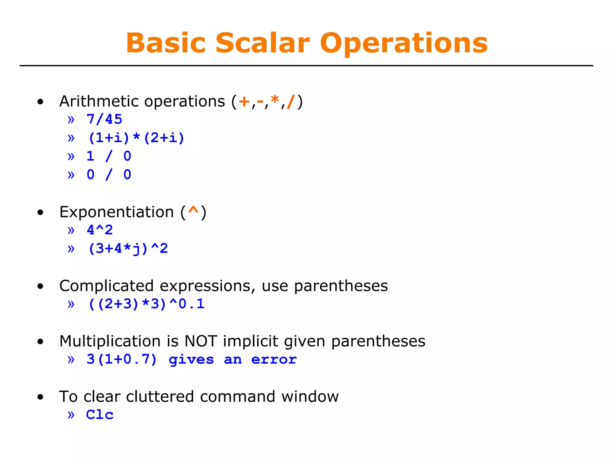 Basic Scalar Operations
• Arithmetic operations (+,-,*,/)
   » 7/45
   » (1+i)*(2+i)
   » 1 / 0
   » 0 / 0

• Exponentiation (^)
   » 4^2
   » (3+4*j)^2

• Complicated expressions, use parentheses
   » ((2+3)*3)^0.1

• Multiplication is NOT implicit given parentheses
   » 3(1+0.7) gives an error

• To clear cluttered command window
   » Clc
 