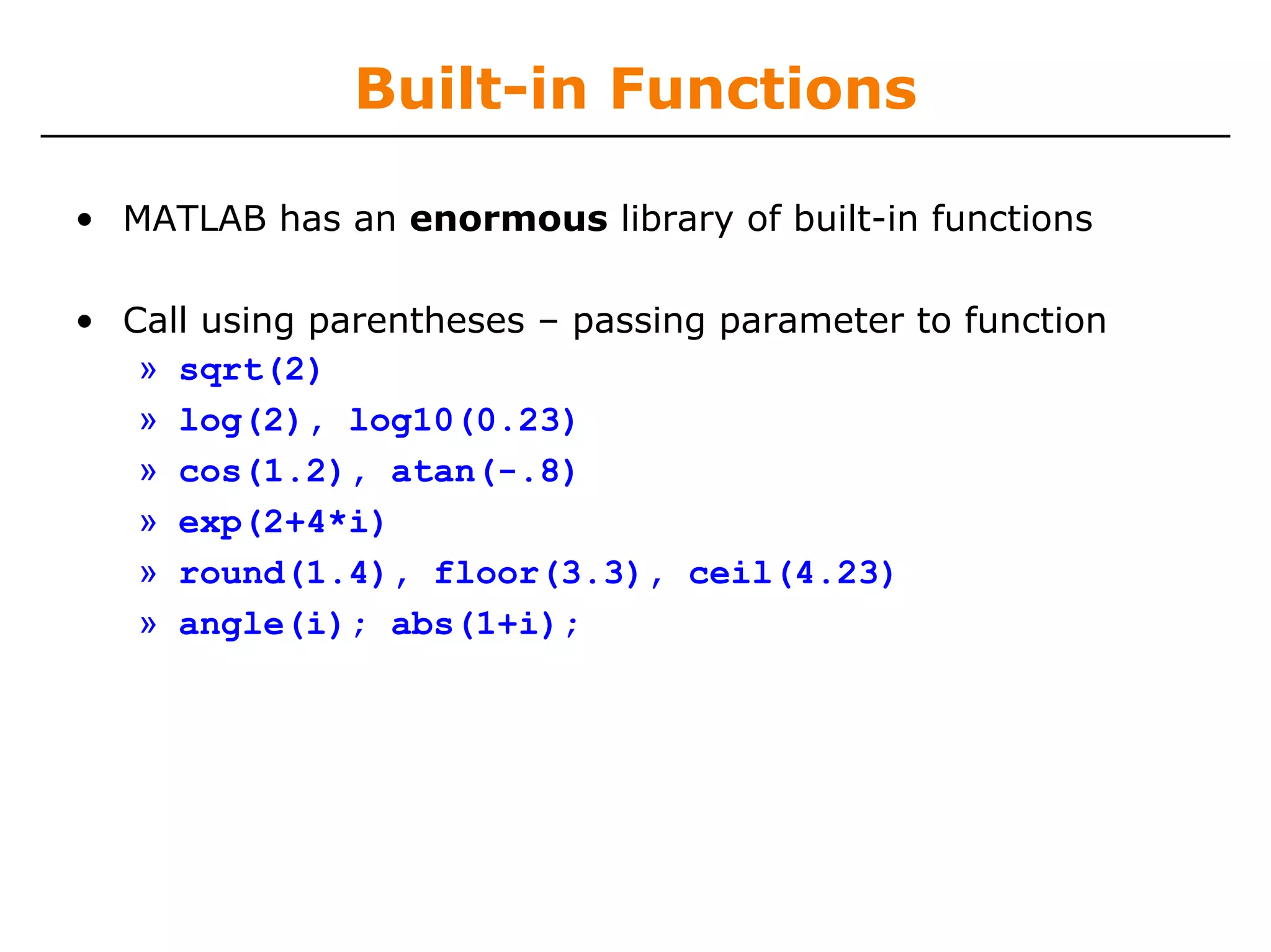 Built-in Functions

• MATLAB has an enormous library of built-in functions

• Call using parentheses – passing parameter to function
   » sqrt(2)
   » log(2), log10(0.23)
   » cos(1.2), atan(-.8)
   » exp(2+4*i)
   » round(1.4), floor(3.3), ceil(4.23)
   » angle(i); abs(1+i);
 