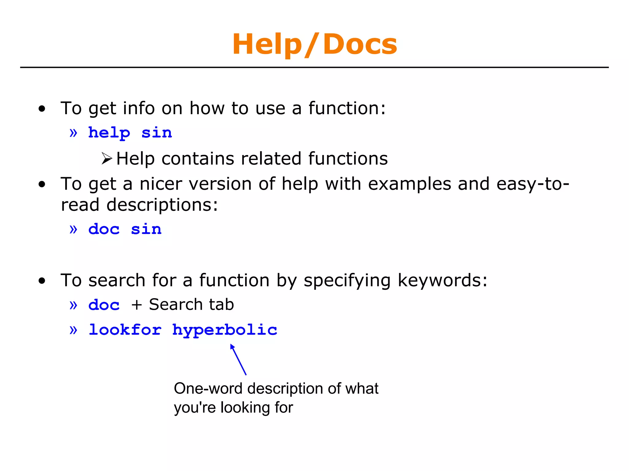 Help/Docs

• To get info on how to use a function:
   » help sin
        Help contains related functions
• To get a nicer version of help with examples and easy-to-
  read descriptions:
   » doc sin

• To search for a function by specifying keywords:
   » doc + Search tab
   » lookfor hyperbolic


               One-word description of what
               you're looking for
 