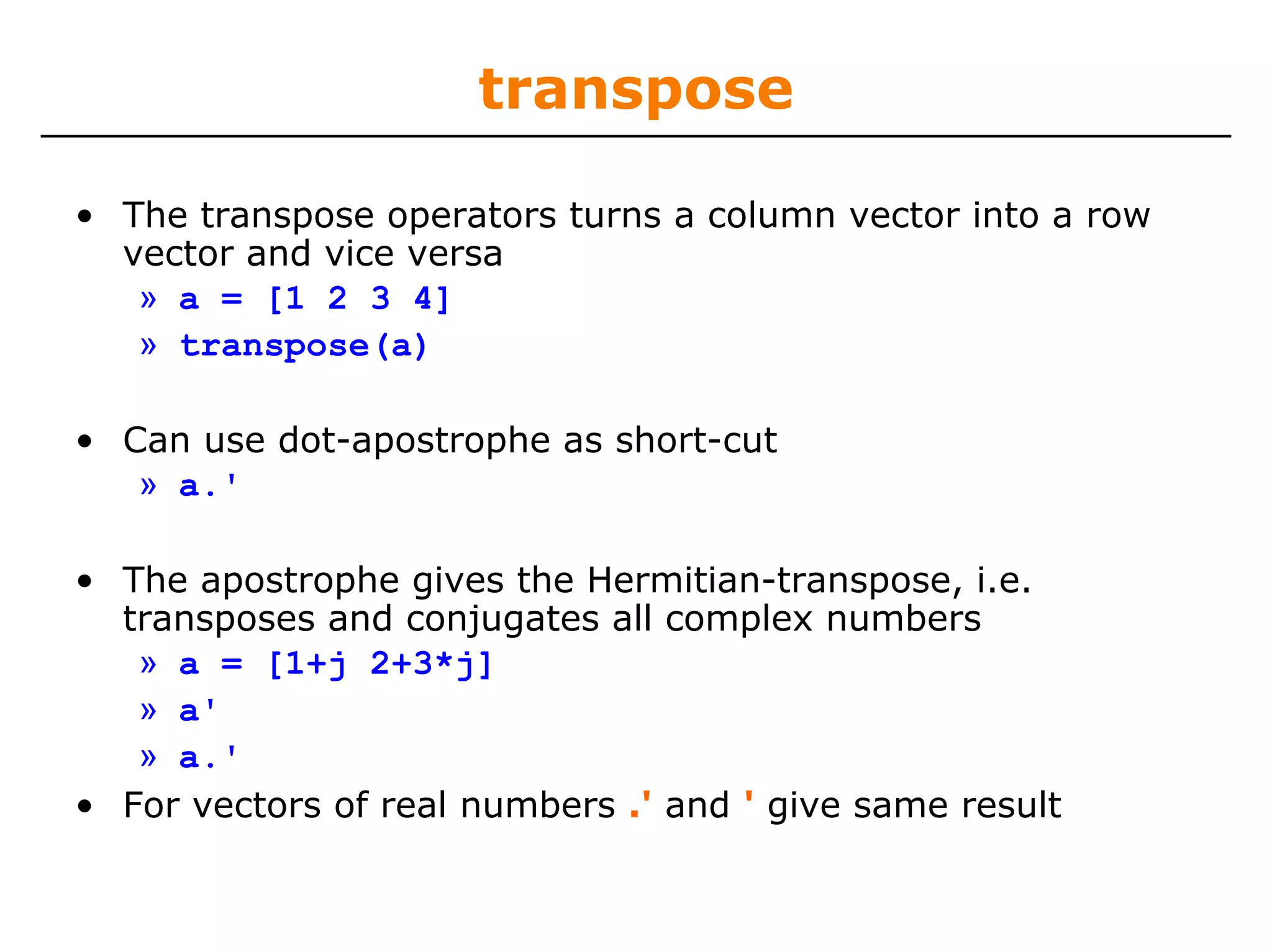 transpose

• The transpose operators turns a column vector into a row
  vector and vice versa
   » a = [1 2 3 4]
   » transpose(a)

• Can use dot-apostrophe as short-cut
   » a.'

• The apostrophe gives the Hermitian-transpose, i.e.
  transposes and conjugates all complex numbers
   » a = [1+j 2+3*j]
   » a'
   » a.'
• For vectors of real numbers .' and ' give same result
 