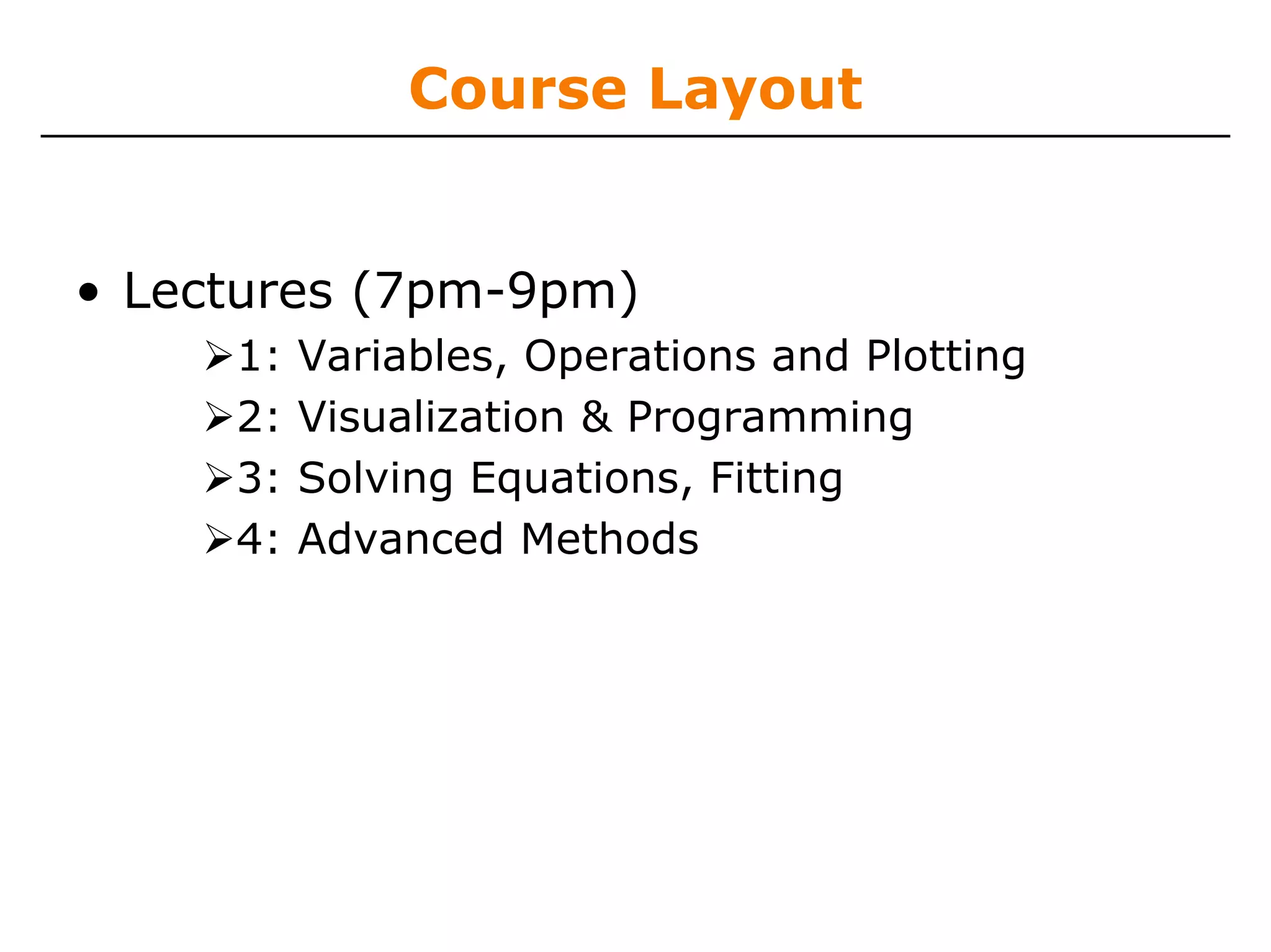 Course Layout


• Lectures (7pm-9pm)
     1:   Variables, Operations and Plotting
     2:   Visualization & Programming
     3:   Solving Equations, Fitting
     4:   Advanced Methods
 