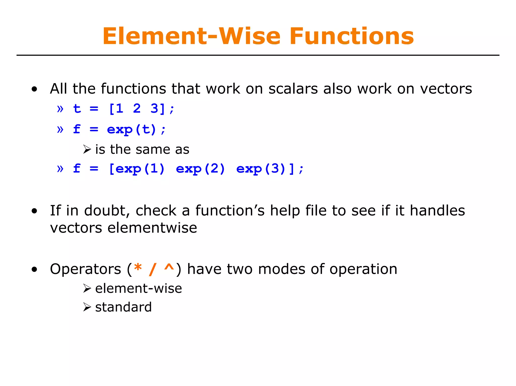 Element-Wise Functions

• All the functions that work on scalars also work on vectors
   » t = [1 2 3];
   » f = exp(t);
         is the same as
   » f = [exp(1) exp(2) exp(3)];

• If in doubt, check a function’s help file to see if it handles
  vectors elementwise

• Operators (* / ^) have two modes of operation
         element-wise
         standard
 