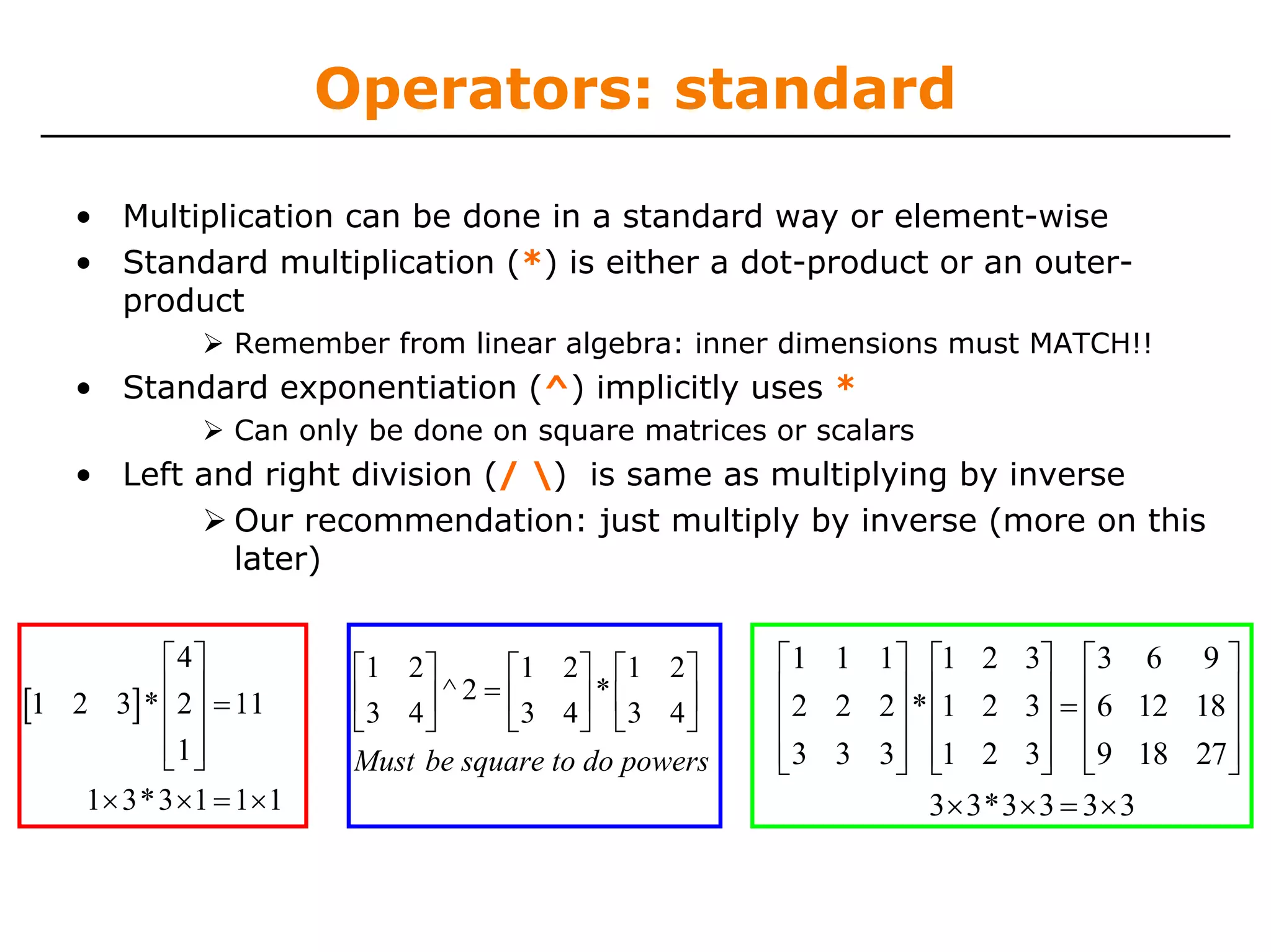 Operators: standard

    • Multiplication can be done in a standard way or element-wise
    • Standard multiplication (*) is either a dot-product or an outer-
      product
                 Remember from linear algebra: inner dimensions must MATCH!!
    • Standard exponentiation (^) implicitly uses *
                 Can only be done on square matrices or scalars
    • Left and right division (/ ) is same as multiplying by inverse
             Our recommendation: just multiply by inverse (more on this
             later)


          ⎡ 4⎤           ⎡1 2 ⎤     ⎡1 2 ⎤ ⎡1 2 ⎤       ⎡1 1 1⎤ ⎡1 2 3⎤ ⎡3 6 9 ⎤
[1 2 3]* ⎢ 2⎥ = 11
          ⎢ ⎥
                         ⎢3 4 ⎥
                         ⎣    ⎦
                                ^2=⎢       ⎥ * ⎢3 4 ⎥
                                    ⎣3 4 ⎦ ⎣        ⎦
                                                        ⎢2 2 2⎥ * ⎢1 2 3⎥ = ⎢6 12 18 ⎥
                                                        ⎢     ⎥ ⎢            ⎥ ⎢       ⎥
          ⎢1 ⎥
          ⎣ ⎦            Must be square to do powers    ⎢3 3 3⎥ ⎢1 2 3⎥ ⎢9 18 27⎥
                                                        ⎣     ⎦ ⎣            ⎦ ⎣       ⎦
    1× 3* 3 ×1 = 1× 1                                             3 × 3* 3 × 3 = 3 × 3
 