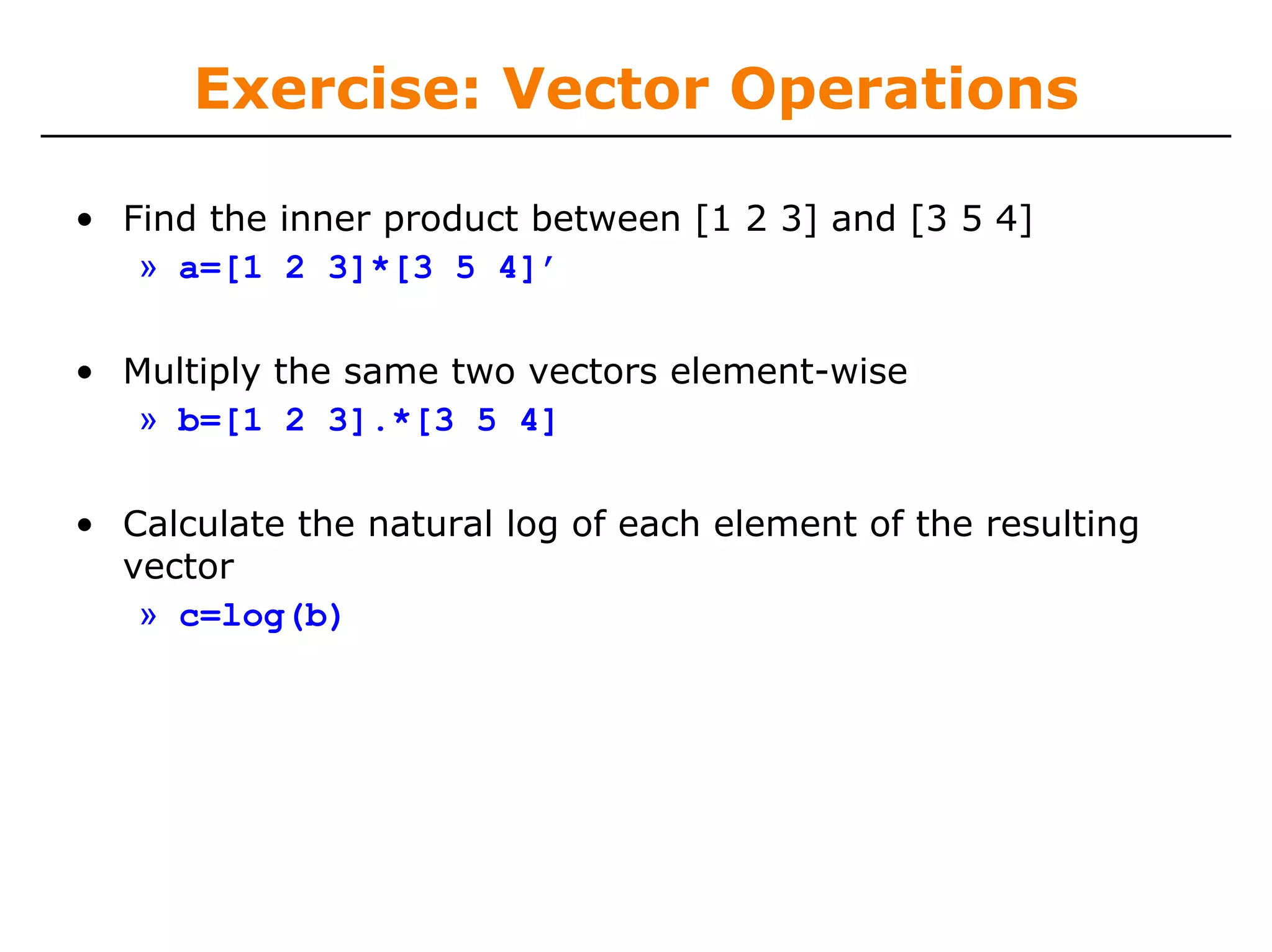 Exercise: Vector Operations

• Find the inner product between [1 2 3] and [3 5 4]
   » a=[1 2 3]*[3 5 4]’

• Multiply the same two vectors element-wise
   » b=[1 2 3].*[3 5 4]

• Calculate the natural log of each element of the resulting
  vector
   » c=log(b)
 