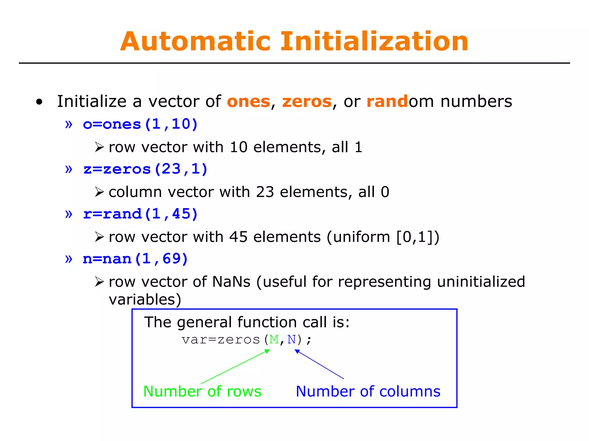 Automatic Initialization

• Initialize a vector of ones, zeros, or random numbers
   » o=ones(1,10)
        row vector with 10 elements, all 1
   » z=zeros(23,1)
        column vector with 23 elements, all 0
   » r=rand(1,45)
        row vector with 45 elements (uniform [0,1])
   » n=nan(1,69)
        row vector of NaNs (useful for representing uninitialized
        variables)
            The general function call is:
                 var=zeros(M,N);


            Number of rows       Number of columns
 
