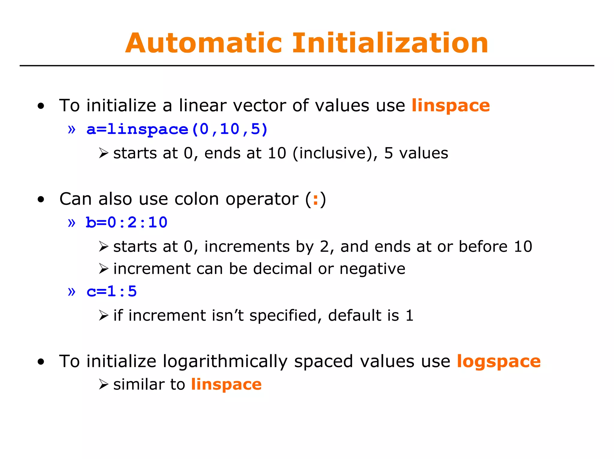 Automatic Initialization

• To initialize a linear vector of values use linspace
   » a=linspace(0,10,5)
         starts at 0, ends at 10 (inclusive), 5 values


• Can also use colon operator (:)
   » b=0:2:10
         starts at 0, increments by 2, and ends at or before 10
         increment can be decimal or negative
   » c=1:5
         if increment isn’t specified, default is 1


• To initialize logarithmically spaced values use logspace
         similar to linspace
 