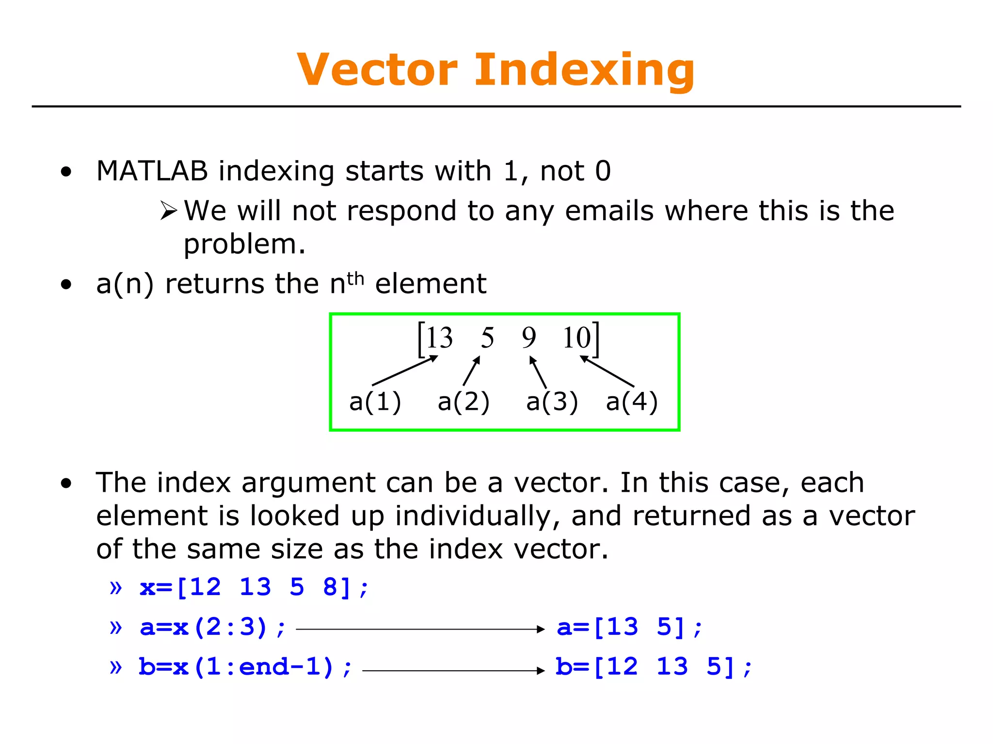 Vector Indexing

• MATLAB indexing starts with 1, not 0
        We will not respond to any emails where this is the
        problem.
• a(n) returns the nth element

                           [13   5 9 10]

                    a(1)    a(2)   a(3)    a(4)


• The index argument can be a vector. In this case, each
  element is looked up individually, and returned as a vector
  of the same size as the index vector.
   » x=[12 13 5 8];
   » a=x(2:3);                     a=[13 5];
   » b=x(1:end-1);                 b=[12 13 5];
 