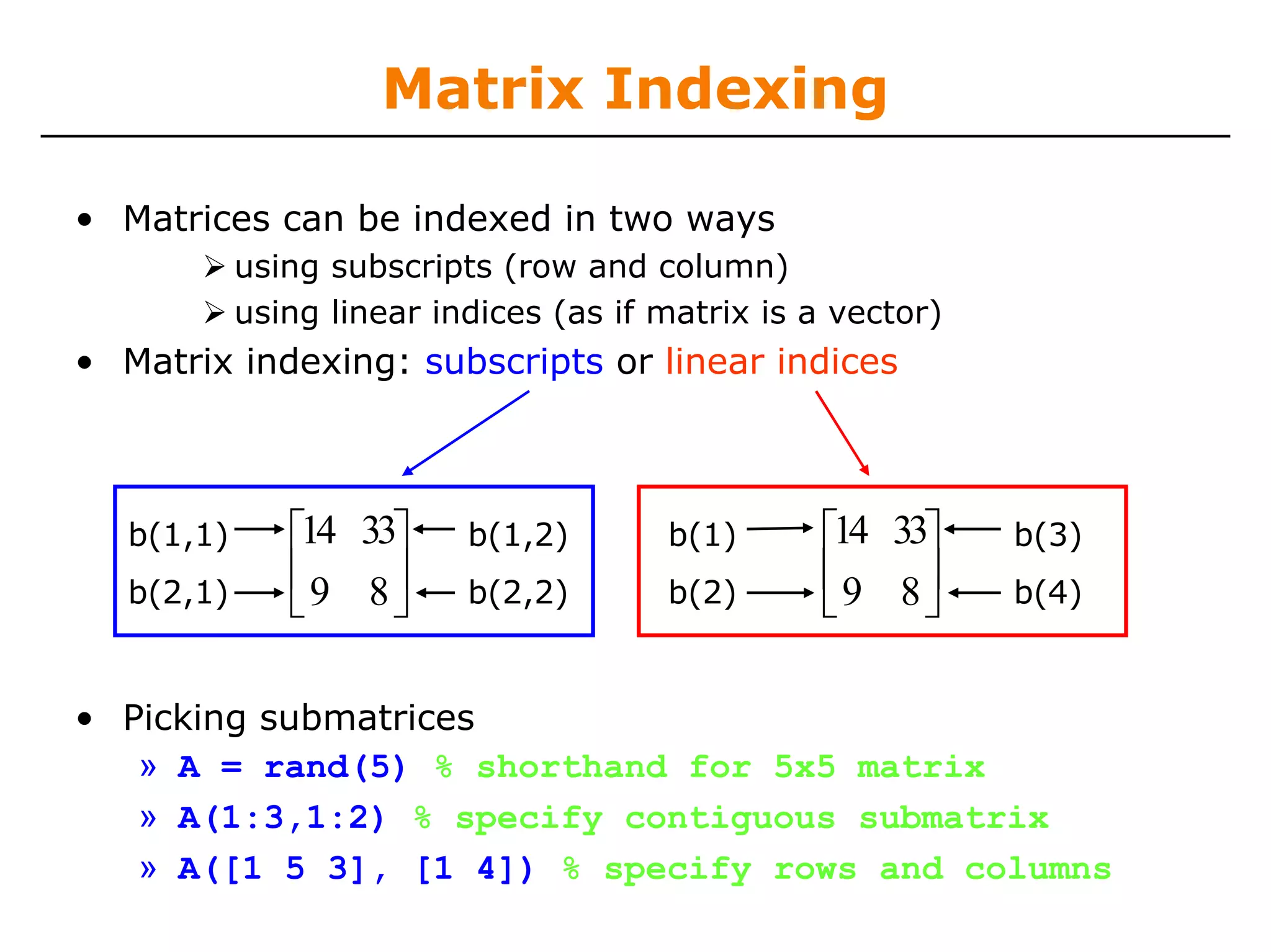Matrix Indexing

• Matrices can be indexed in two ways
            using subscripts (row and column)
            using linear indices (as if matrix is a vector)
• Matrix indexing: subscripts or linear indices



   b(1,1)      ⎡14 33⎤     b(1,2)       b(1)       ⎡14 33⎤    b(3)
   b(2,1)
               ⎢9 8⎥       b(2,2)       b(2)
                                                   ⎢9 8⎥      b(4)
               ⎣     ⎦                             ⎣     ⎦

• Picking submatrices
   » A = rand(5) % shorthand for 5x5 matrix
   » A(1:3,1:2) % specify contiguous submatrix
   » A([1 5 3], [1 4]) % specify rows and columns
 