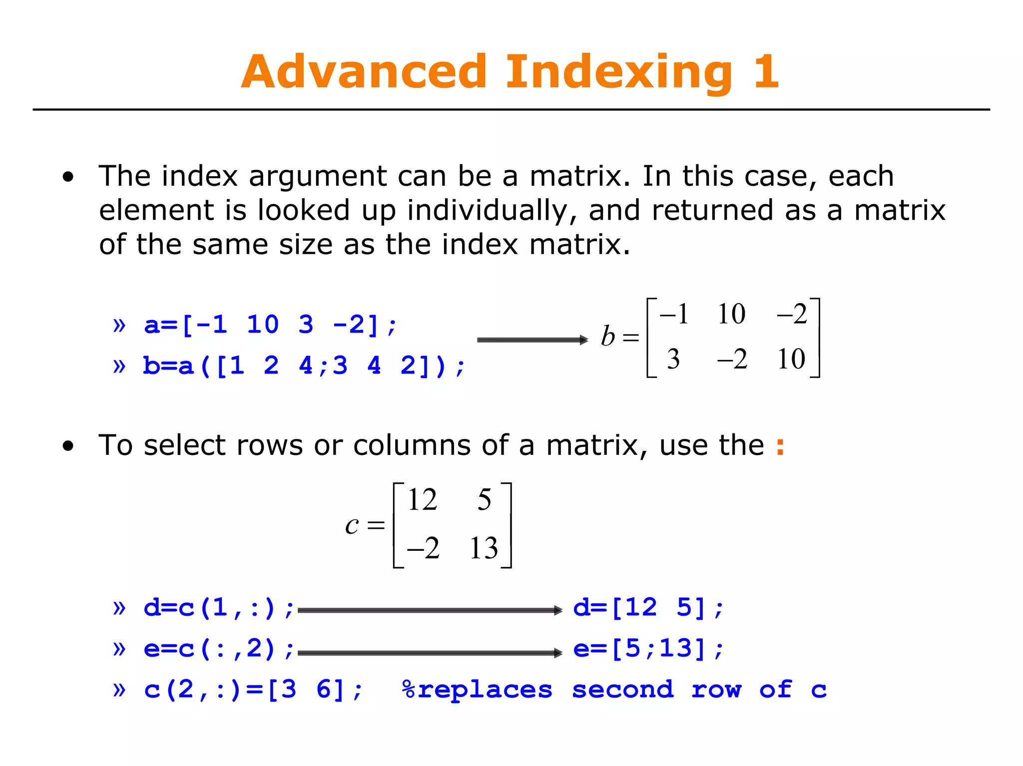 Advanced Indexing 1

• The index argument can be a matrix. In this case, each
  element is looked up individually, and returned as a matrix
  of the same size as the index matrix.

   » a=[-1 10 3 -2];                   ⎡ −1 10 −2 ⎤
                                     b=⎢          ⎥
   » b=a([1 2 4;3 4 2]);               ⎣ 3 −2 10 ⎦

• To select rows or columns of a matrix, use the :

                     ⎡12 5 ⎤
                   c=⎢
                     ⎣ −2 13⎥
                            ⎦
   » d=c(1,:);                   d=[12 5];
   » e=c(:,2);                   e=[5;13];
   » c(2,:)=[3 6];     %replaces second row of c
 