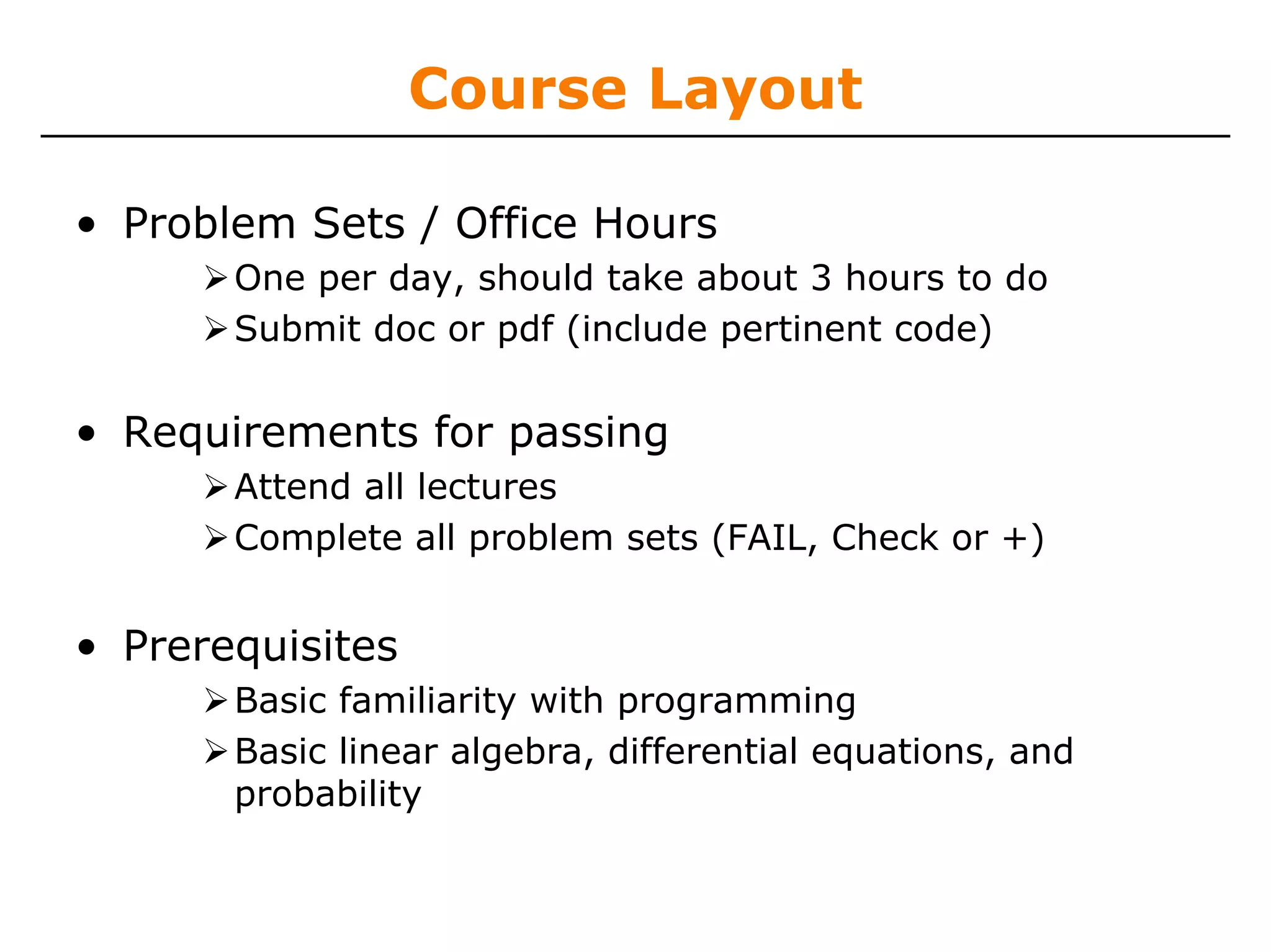 Course Layout

• Problem Sets / Office Hours
       One per day, should take about 3 hours to do
       Submit doc or pdf (include pertinent code)

• Requirements for passing
       Attend all lectures
       Complete all problem sets (FAIL, Check or +)


• Prerequisites
       Basic familiarity with programming
       Basic linear algebra, differential equations, and
       probability
 