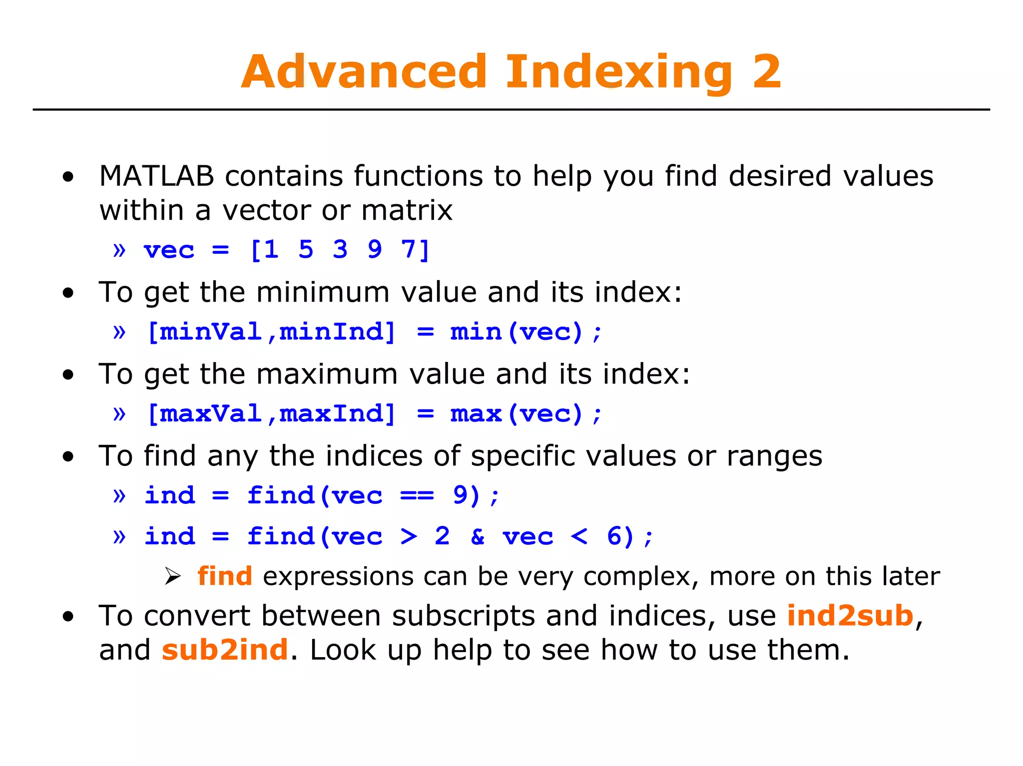 Advanced Indexing 2

• MATLAB contains functions to help you find desired values
  within a vector or matrix
   » vec = [1 5 3 9 7]
• To get the minimum value and its index:
   » [minVal,minInd] = min(vec);
• To get the maximum value and its index:
   » [maxVal,maxInd] = max(vec);
• To find any the indices of specific values or ranges
   » ind = find(vec == 9);
   » ind = find(vec > 2 & vec < 6);
         find expressions can be very complex, more on this later
• To convert between subscripts and indices, use ind2sub,
  and sub2ind. Look up help to see how to use them.
 