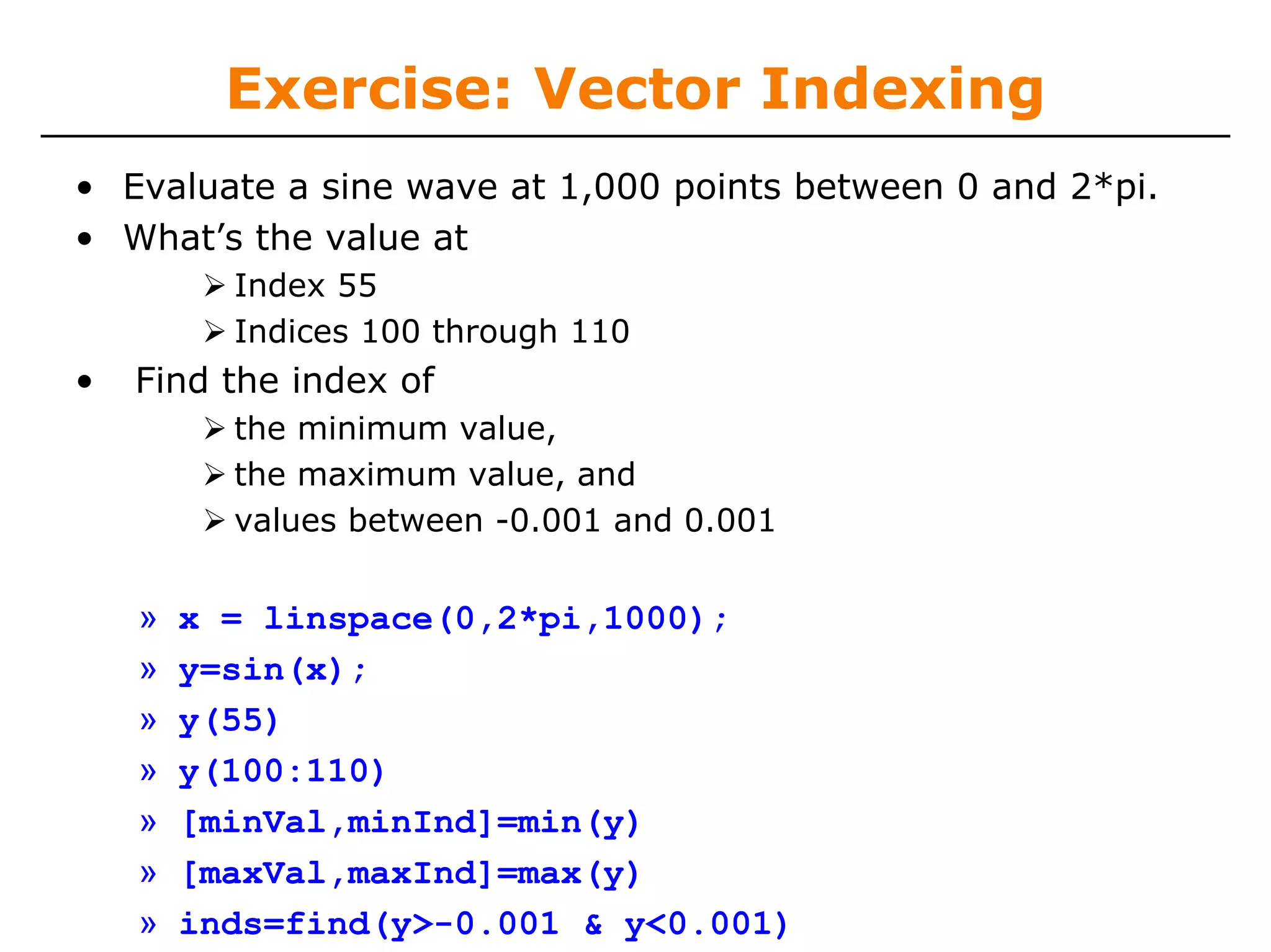 Exercise: Vector Indexing
• Evaluate a sine wave at 1,000 points between 0 and 2*pi.
• What’s the value at
          Index 55
          Indices 100 through 110
•   Find the index of
          the minimum value,
          the maximum value, and
          values between -0.001 and 0.001


    »   x = linspace(0,2*pi,1000);
    »   y=sin(x);
    »   y(55)
    »   y(100:110)
    »   [minVal,minInd]=min(y)
    »   [maxVal,maxInd]=max(y)
    »   inds=find(y>-0.001 & y<0.001)
 