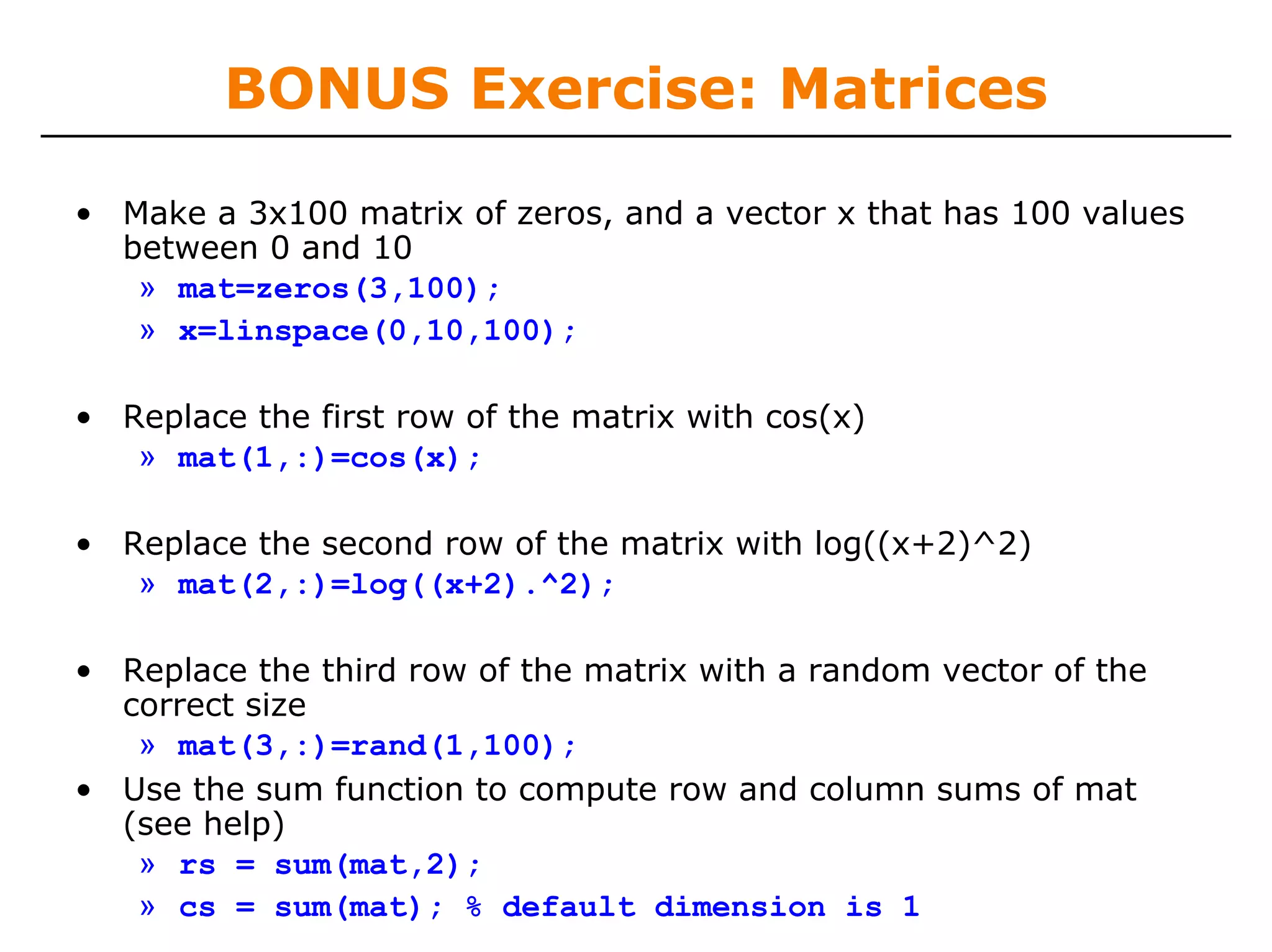 BONUS Exercise: Matrices

• Make a 3x100 matrix of zeros, and a vector x that has 100 values
  between 0 and 10
   » mat=zeros(3,100);
   » x=linspace(0,10,100);

• Replace the first row of the matrix with cos(x)
   » mat(1,:)=cos(x);

• Replace the second row of the matrix with log((x+2)^2)
   » mat(2,:)=log((x+2).^2);

• Replace the third row of the matrix with a random vector of the
  correct size
   » mat(3,:)=rand(1,100);
• Use the sum function to compute row and column sums of mat
  (see help)
   » rs = sum(mat,2);
   » cs = sum(mat); % default dimension is 1
 