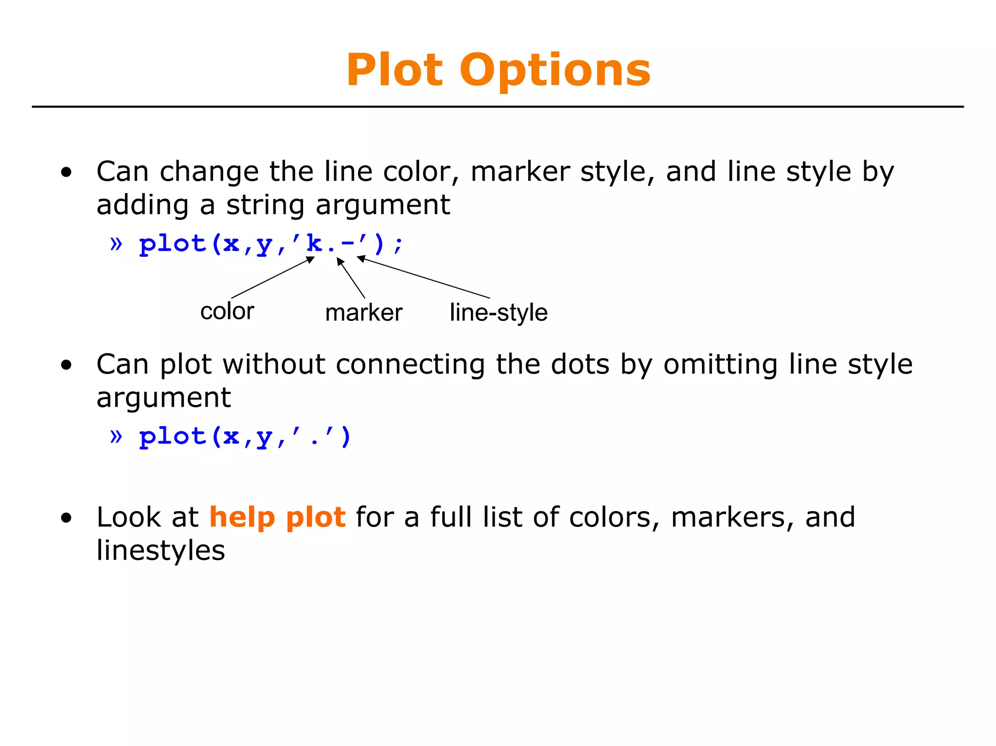 Plot Options

• Can change the line color, marker style, and line style by
  adding a string argument
   » plot(x,y,’k.-’);

          color    marker   line-style

• Can plot without connecting the dots by omitting line style
  argument
   » plot(x,y,’.’)

• Look at help plot for a full list of colors, markers, and
  linestyles
 