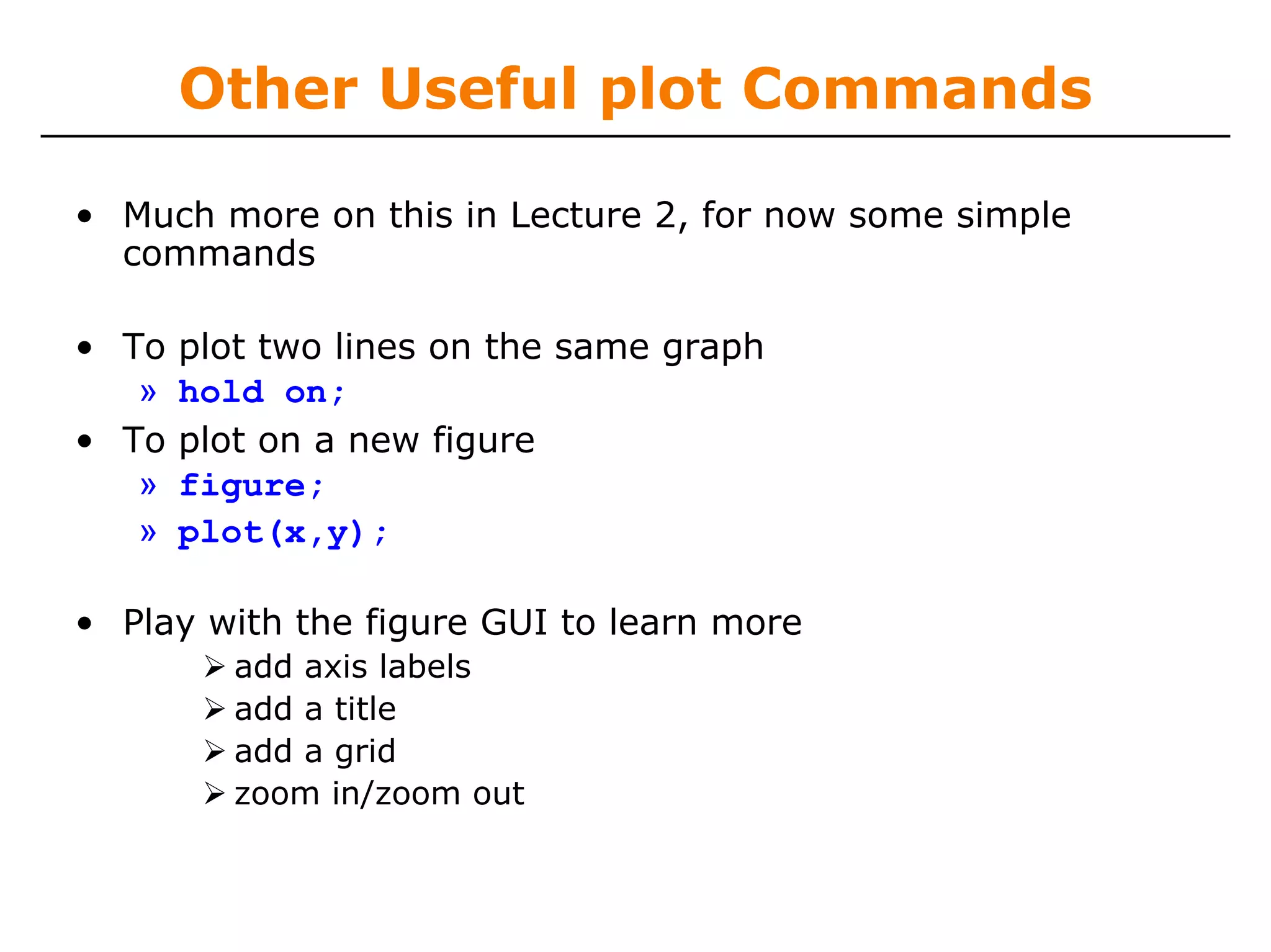 Other Useful plot Commands

• Much more on this in Lecture 2, for now some simple
  commands

• To   plot two lines on the same graph
   »   hold on;
• To   plot on a new figure
   »   figure;
   »   plot(x,y);

• Play with the figure GUI to learn more
          add axis labels
          add a title
          add a grid
          zoom in/zoom out
 
