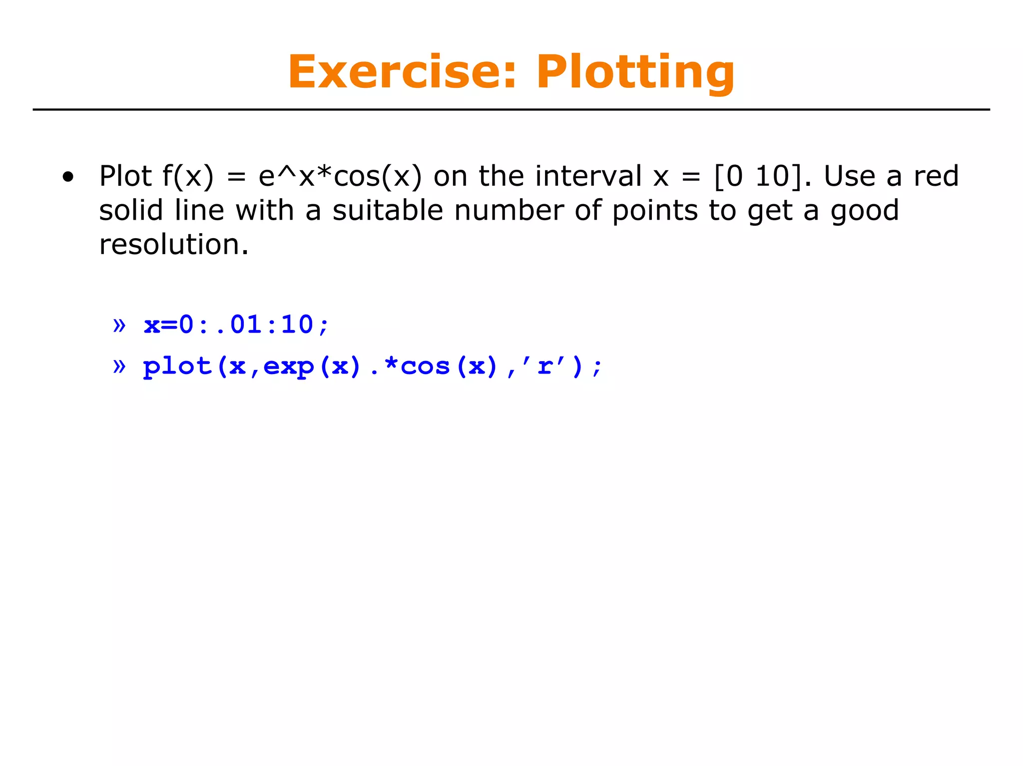Exercise: Plotting

• Plot f(x) = e^x*cos(x) on the interval x = [0 10]. Use a red
  solid line with a suitable number of points to get a good
  resolution.

   » x=0:.01:10;
   » plot(x,exp(x).*cos(x),’r’);
 