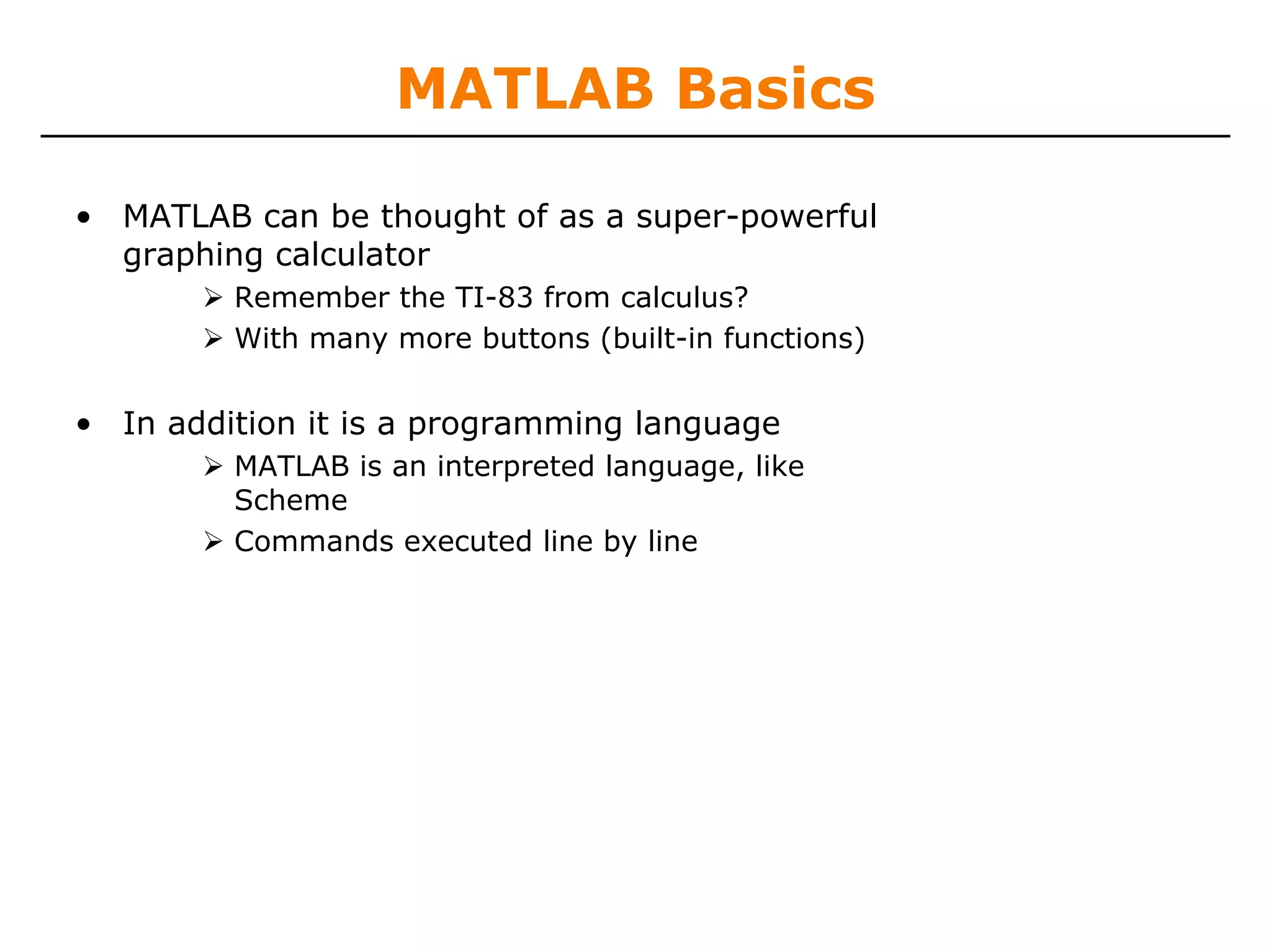 MATLAB Basics

• MATLAB can be thought of as a super-powerful
  graphing calculator
         Remember the TI-83 from calculus?
         With many more buttons (built-in functions)


• In addition it is a programming language
         MATLAB is an interpreted language, like
         Scheme
         Commands executed line by line
 