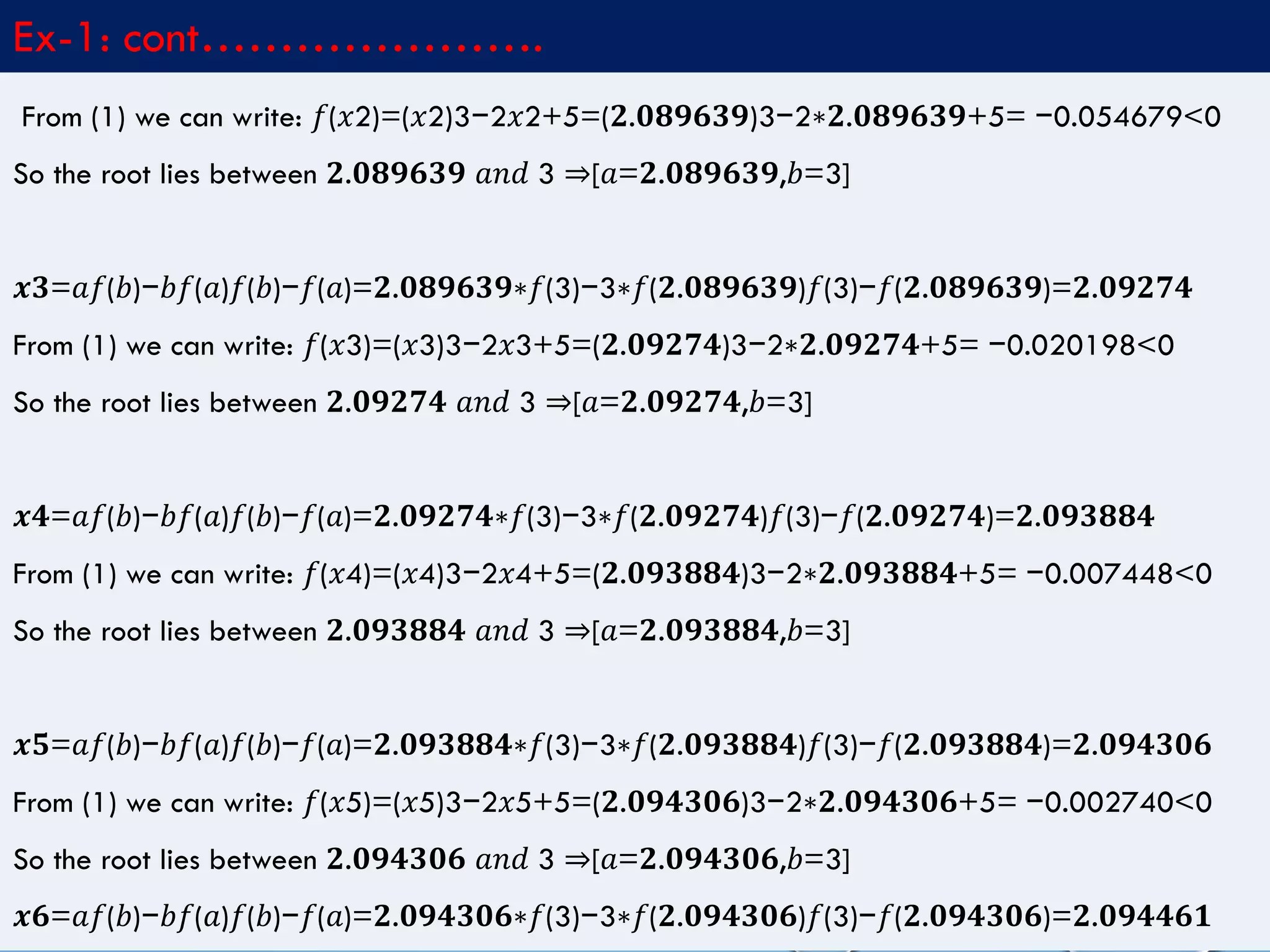 4/10/2017MATLAB by Tajim 10
Ex-1: cont………………….
From (1) we can write: 𝑓(𝑥2)=(𝑥2)3−2𝑥2+5=(𝟐.𝟎𝟖𝟗𝟔𝟑𝟗)3−2∗𝟐.𝟎𝟖𝟗𝟔𝟑𝟗+5= −0.054679<0
So the root lies between 𝟐.𝟎𝟖𝟗𝟔𝟑𝟗 𝑎𝑛𝑑 3 ⇒[𝑎=𝟐.𝟎𝟖𝟗𝟔𝟑𝟗,𝑏=3]
𝒙𝟑=𝑎𝑓(𝑏)−𝑏𝑓(𝑎)𝑓(𝑏)−𝑓(𝑎)=𝟐.𝟎𝟖𝟗𝟔𝟑𝟗∗𝑓(3)−3∗𝑓(𝟐.𝟎𝟖𝟗𝟔𝟑𝟗)𝑓(3)−𝑓(𝟐.𝟎𝟖𝟗𝟔𝟑𝟗)=𝟐.𝟎𝟗𝟐𝟕𝟒
From (1) we can write: 𝑓(𝑥3)=(𝑥3)3−2𝑥3+5=(𝟐.𝟎𝟗𝟐𝟕𝟒)3−2∗𝟐.𝟎𝟗𝟐𝟕𝟒+5= −0.020198<0
So the root lies between 𝟐.𝟎𝟗𝟐𝟕𝟒 𝑎𝑛𝑑 3 ⇒[𝑎=𝟐.𝟎𝟗𝟐𝟕𝟒,𝑏=3]
𝒙𝟒=𝑎𝑓(𝑏)−𝑏𝑓(𝑎)𝑓(𝑏)−𝑓(𝑎)=𝟐.𝟎𝟗𝟐𝟕𝟒∗𝑓(3)−3∗𝑓(𝟐.𝟎𝟗𝟐𝟕𝟒)𝑓(3)−𝑓(𝟐.𝟎𝟗𝟐𝟕𝟒)=𝟐.𝟎𝟗𝟑𝟖𝟖𝟒
From (1) we can write: 𝑓(𝑥4)=(𝑥4)3−2𝑥4+5=(𝟐.𝟎𝟗𝟑𝟖𝟖𝟒)3−2∗𝟐.𝟎𝟗𝟑𝟖𝟖𝟒+5= −0.007448<0
So the root lies between 𝟐.𝟎𝟗𝟑𝟖𝟖𝟒 𝑎𝑛𝑑 3 ⇒[𝑎=𝟐.𝟎𝟗𝟑𝟖𝟖𝟒,𝑏=3]
𝒙𝟓=𝑎𝑓(𝑏)−𝑏𝑓(𝑎)𝑓(𝑏)−𝑓(𝑎)=𝟐.𝟎𝟗𝟑𝟖𝟖𝟒∗𝑓(3)−3∗𝑓(𝟐.𝟎𝟗𝟑𝟖𝟖𝟒)𝑓(3)−𝑓(𝟐.𝟎𝟗𝟑𝟖𝟖𝟒)=𝟐.𝟎𝟗𝟒𝟑𝟎𝟔
From (1) we can write: 𝑓(𝑥5)=(𝑥5)3−2𝑥5+5=(𝟐.𝟎𝟗𝟒𝟑𝟎𝟔)3−2∗𝟐.𝟎𝟗𝟒𝟑𝟎𝟔+5= −0.002740<0
So the root lies between 𝟐.𝟎𝟗𝟒𝟑𝟎𝟔 𝑎𝑛𝑑 3 ⇒[𝑎=𝟐.𝟎𝟗𝟒𝟑𝟎𝟔,𝑏=3]
𝒙𝟔=𝑎𝑓(𝑏)−𝑏𝑓(𝑎)𝑓(𝑏)−𝑓(𝑎)=𝟐.𝟎𝟗𝟒𝟑𝟎𝟔∗𝑓(3)−3∗𝑓(𝟐.𝟎𝟗𝟒𝟑𝟎𝟔)𝑓(3)−𝑓(𝟐.𝟎𝟗𝟒𝟑𝟎𝟔)=𝟐.𝟎𝟗𝟒𝟒𝟔𝟏
 