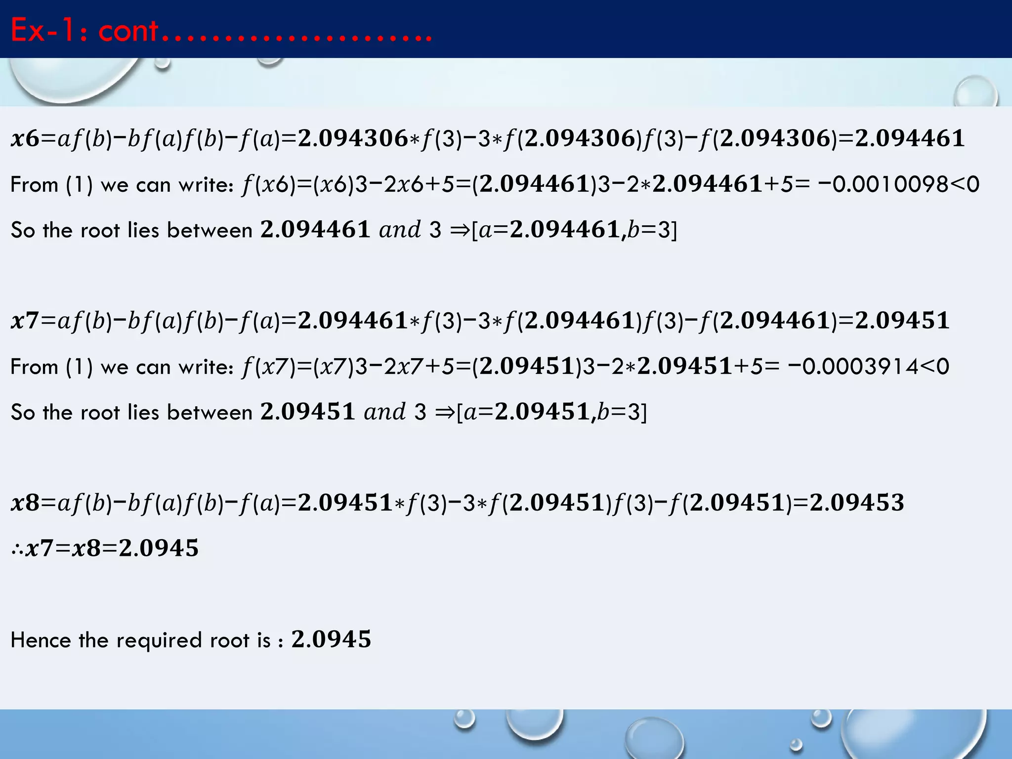 4/10/2017MATLAB by Tajim 11
Ex-1: cont………………….
𝒙𝟔=𝑎𝑓(𝑏)−𝑏𝑓(𝑎)𝑓(𝑏)−𝑓(𝑎)=𝟐.𝟎𝟗𝟒𝟑𝟎𝟔∗𝑓(3)−3∗𝑓(𝟐.𝟎𝟗𝟒𝟑𝟎𝟔)𝑓(3)−𝑓(𝟐.𝟎𝟗𝟒𝟑𝟎𝟔)=𝟐.𝟎𝟗𝟒𝟒𝟔𝟏
From (1) we can write: 𝑓(𝑥6)=(𝑥6)3−2𝑥6+5=(𝟐.𝟎𝟗𝟒𝟒𝟔𝟏)3−2∗𝟐.𝟎𝟗𝟒𝟒𝟔𝟏+5= −0.0010098<0
So the root lies between 𝟐.𝟎𝟗𝟒𝟒𝟔𝟏 𝑎𝑛𝑑 3 ⇒[𝑎=𝟐.𝟎𝟗𝟒𝟒𝟔𝟏,𝑏=3]
𝒙𝟕=𝑎𝑓(𝑏)−𝑏𝑓(𝑎)𝑓(𝑏)−𝑓(𝑎)=𝟐.𝟎𝟗𝟒𝟒𝟔𝟏∗𝑓(3)−3∗𝑓(𝟐.𝟎𝟗𝟒𝟒𝟔𝟏)𝑓(3)−𝑓(𝟐.𝟎𝟗𝟒𝟒𝟔𝟏)=𝟐.𝟎𝟗𝟒𝟓𝟏
From (1) we can write: 𝑓(𝑥7)=(𝑥7)3−2𝑥7+5=(𝟐.𝟎𝟗𝟒𝟓𝟏)3−2∗𝟐.𝟎𝟗𝟒𝟓𝟏+5= −0.0003914<0
So the root lies between 𝟐.𝟎𝟗𝟒𝟓𝟏 𝑎𝑛𝑑 3 ⇒[𝑎=𝟐.𝟎𝟗𝟒𝟓𝟏,𝑏=3]
𝒙𝟖=𝑎𝑓(𝑏)−𝑏𝑓(𝑎)𝑓(𝑏)−𝑓(𝑎)=𝟐.𝟎𝟗𝟒𝟓𝟏∗𝑓(3)−3∗𝑓(𝟐.𝟎𝟗𝟒𝟓𝟏)𝑓(3)−𝑓(𝟐.𝟎𝟗𝟒𝟓𝟏)=𝟐.𝟎𝟗𝟒𝟓𝟑
∴𝒙𝟕=𝒙𝟖=𝟐.𝟎𝟗𝟒𝟓
Hence the required root is : 𝟐.𝟎𝟗𝟒𝟓
 
