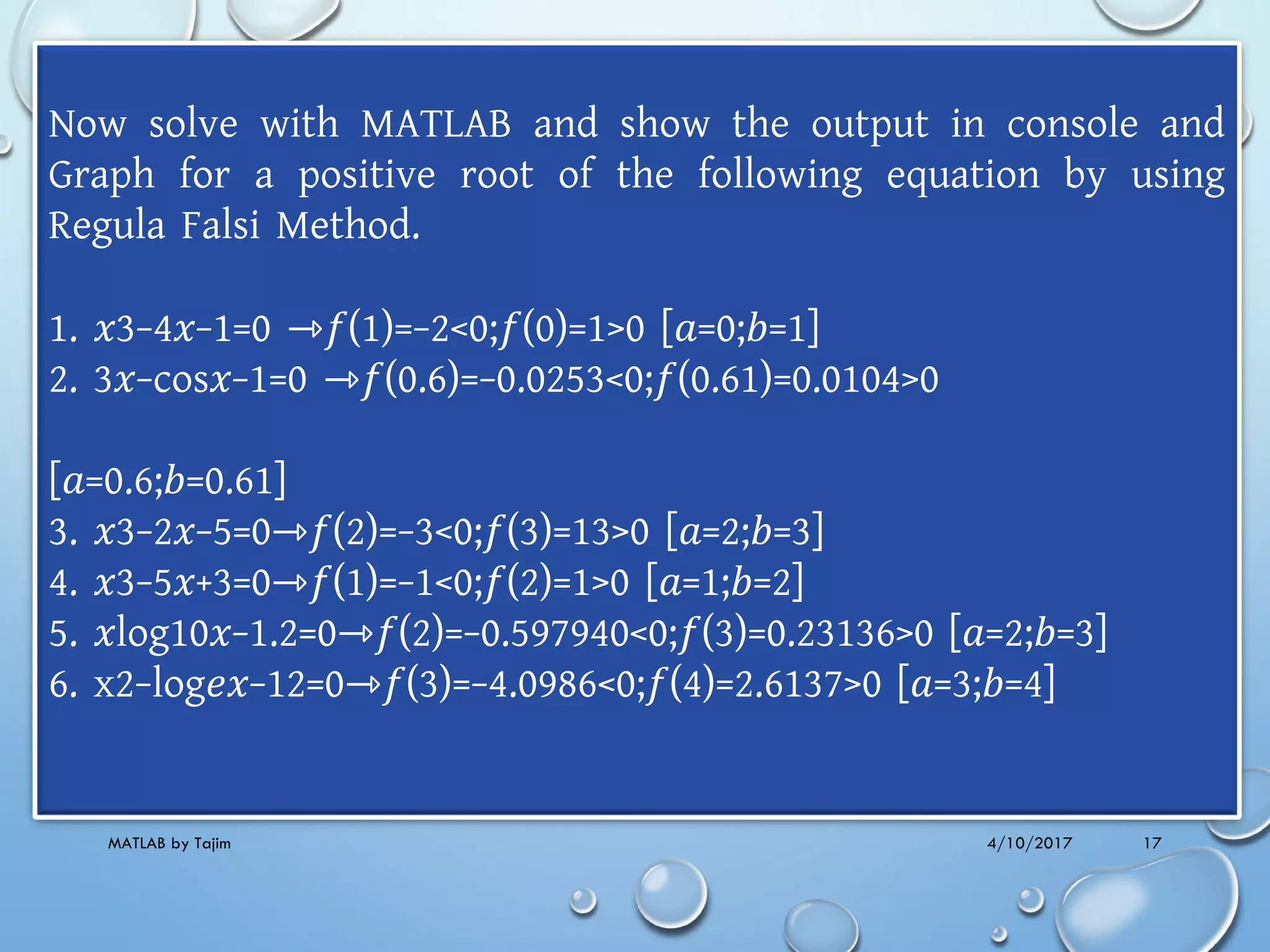 4/10/2017MATLAB by Tajim 17
Now solve with MATLAB and show the output in console and
Graph for a positive root of the following equation by using
Regula Falsi Method.
1. 𝑥3−4𝑥−1=0 ⇾𝑓(1)=−2<0;𝑓(0)=1>0 [𝑎=0;𝑏=1]
2. 3𝑥−cos𝑥−1=0 ⇾𝑓(0.6)=−0.0253<0;𝑓(0.61)=0.0104>0
[𝑎=0.6;𝑏=0.61]
3. 𝑥3−2𝑥−5=0⇾𝑓(2)=−3<0;𝑓(3)=13>0 [𝑎=2;𝑏=3]
4. 𝑥3−5𝑥+3=0⇾𝑓(1)=−1<0;𝑓(2)=1>0 [𝑎=1;𝑏=2]
5. 𝑥log10𝑥−1.2=0⇾𝑓(2)=−0.597940<0;𝑓(3)=0.23136>0 [𝑎=2;𝑏=3]
6. x2−log𝑒𝑥−12=0⇾𝑓(3)=−4.0986<0;𝑓(4)=2.6137>0 [𝑎=3;𝑏=4]
 
