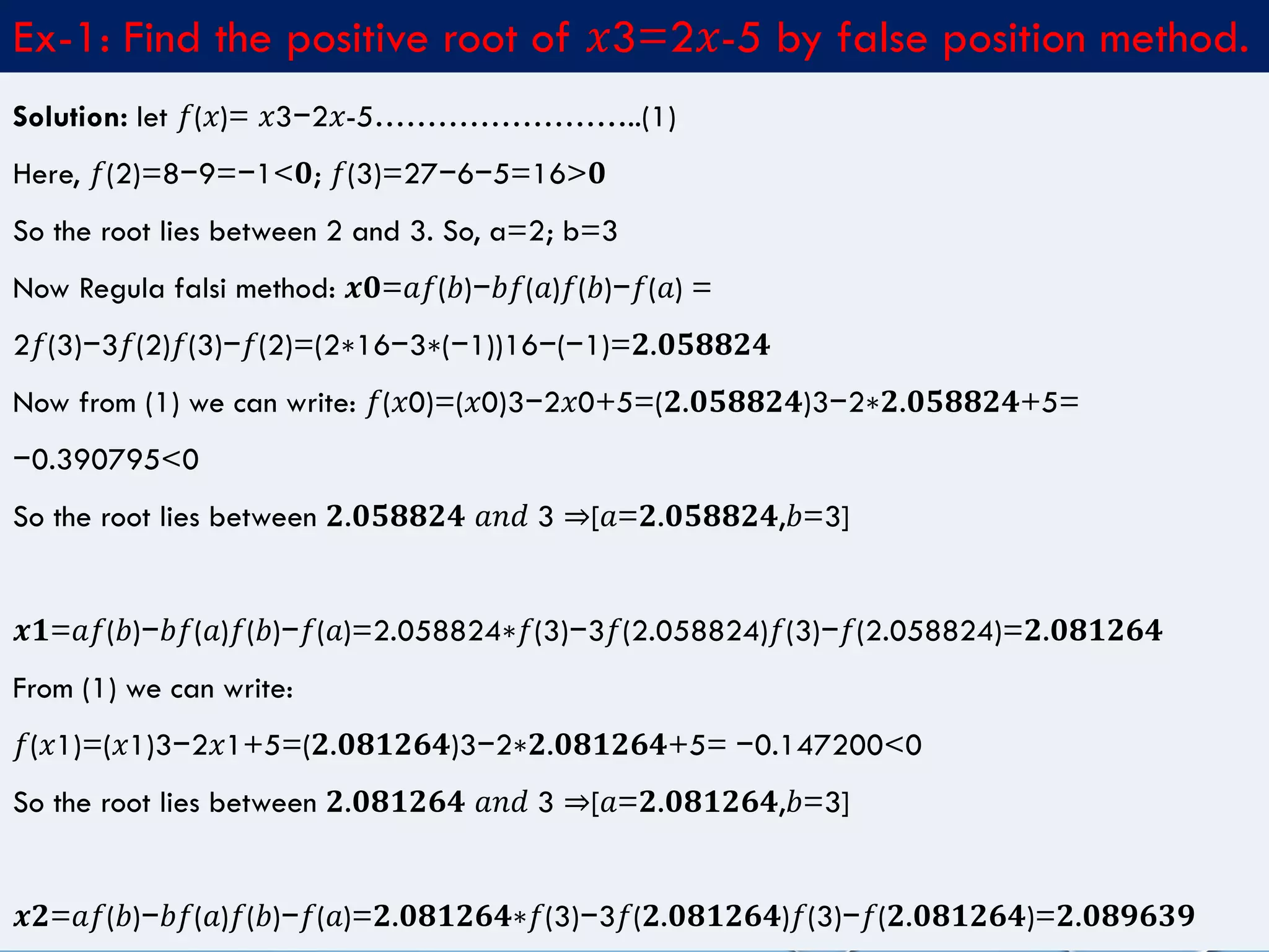 4/10/2017MATLAB by Tajim 9
Ex-1: Find the positive root of 𝑥3=2𝑥-5 by false position method.
Solution: let 𝑓(𝑥)= 𝑥3−2𝑥-5……………………..(1)
Here, 𝑓(2)=8−9=−1<𝟎; 𝑓(3)=27−6−5=16>𝟎
So the root lies between 2 and 3. So, a=2; b=3
Now Regula falsi method: 𝒙𝟎=𝑎𝑓(𝑏)−𝑏𝑓(𝑎)𝑓(𝑏)−𝑓(𝑎) =
2𝑓(3)−3𝑓(2)𝑓(3)−𝑓(2)=(2∗16−3∗(−1))16−(−1)=𝟐.𝟎𝟓𝟖𝟖𝟐𝟒
Now from (1) we can write: 𝑓(𝑥0)=(𝑥0)3−2𝑥0+5=(𝟐.𝟎𝟓𝟖𝟖𝟐𝟒)3−2∗𝟐.𝟎𝟓𝟖𝟖𝟐𝟒+5=
−0.390795<0
So the root lies between 𝟐.𝟎𝟓𝟖𝟖𝟐𝟒 𝑎𝑛𝑑 3 ⇒[𝑎=𝟐.𝟎𝟓𝟖𝟖𝟐𝟒,𝑏=3]
𝒙𝟏=𝑎𝑓(𝑏)−𝑏𝑓(𝑎)𝑓(𝑏)−𝑓(𝑎)=2.058824∗𝑓(3)−3𝑓(2.058824)𝑓(3)−𝑓(2.058824)=𝟐.𝟎𝟖𝟏𝟐𝟔𝟒
From (1) we can write:
𝑓(𝑥1)=(𝑥1)3−2𝑥1+5=(𝟐.𝟎𝟖𝟏𝟐𝟔𝟒)3−2∗𝟐.𝟎𝟖𝟏𝟐𝟔𝟒+5= −0.147200<0
So the root lies between 𝟐.𝟎𝟖𝟏𝟐𝟔𝟒 𝑎𝑛𝑑 3 ⇒[𝑎=𝟐.𝟎𝟖𝟏𝟐𝟔𝟒,𝑏=3]
𝒙𝟐=𝑎𝑓(𝑏)−𝑏𝑓(𝑎)𝑓(𝑏)−𝑓(𝑎)=𝟐.𝟎𝟖𝟏𝟐𝟔𝟒∗𝑓(3)−3𝑓(𝟐.𝟎𝟖𝟏𝟐𝟔𝟒)𝑓(3)−𝑓(𝟐.𝟎𝟖𝟏𝟐𝟔𝟒)=𝟐.𝟎𝟖𝟗𝟔𝟑𝟗
 