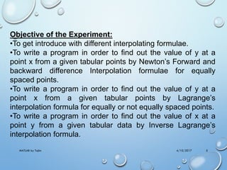 4/10/2017MATLAB by Tajim 5
Objective of the Experiment:
•To get introduce with different interpolating formulae.
•To write a program in order to find out the value of y at a
point x from a given tabular points by Newton’s Forward and
backward difference Interpolation formulae for equally
spaced points.
•To write a program in order to find out the value of y at a
point x from a given tabular points by Lagrange’s
interpolation formula for equally or not equally spaced points.
•To write a program in order to find out the value of x at a
point y from a given tabular data by Inverse Lagrange’s
interpolation formula.
 