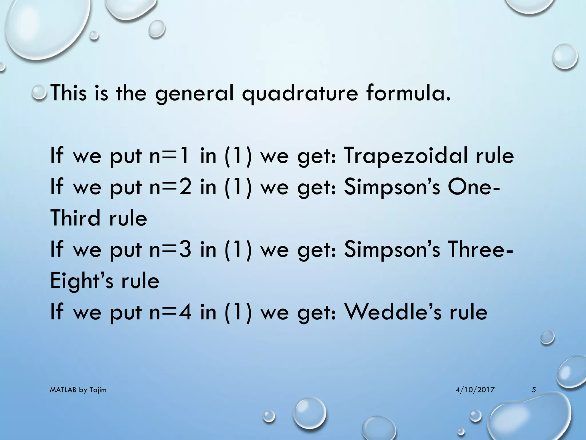 4/10/2017MATLAB by Tajim 5
This is the general quadrature formula.
If we put n=1 in (1) we get: Trapezoidal rule
If we put n=2 in (1) we get: Simpson’s One-
Third rule
If we put n=3 in (1) we get: Simpson’s Three-
Eight’s rule
If we put n=4 in (1) we get: Weddle’s rule