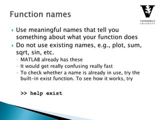  Use meaningful names that tell you
something about what your function does
 Do not use existing names, e.g., plot, sum,
sqrt, sin, etc.
◦ MATLAB already has these
◦ It would get really confusing really fast
◦ To check whether a name is already in use, try the
built-in exist function. To see how it works, try
>> help exist
 
