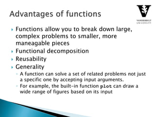  Functions allow you to break down large,
complex problems to smaller, more
maneagable pieces
 Functional decomposition
 Reusability
 Generality
◦ A function can solve a set of related problems not just
a specific one by accepting input arguments.
◦ For example, the built-in function plot can draw a
wide range of figures based on its input
 