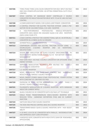Contact: +91 9041262727, 9779363902.
MAT206 THREE-PHASE THREE-LEVEL DC/DC CONVERTER FOR HIGH INPUT VOLTAGE
AND HIGH-POWER APPLICATIONS AD OPTING SYMMETRICAL DUTY CYCLE
CONTROL
IEEE 2013
MAT207 SPEED CONTROL OF MAXIMUM BOOST CONTROLLED Z SOURCE
CONVERTER FED INDUCTION MOTOR DRIVE WITH PE AK DC LINK VOLTAGE
CONTROL
IEEE 2013
MAT208 A COMPLEMENTARITY MODEL FOR CLOSED-LOOP POWER CONVERTERS IEEE 2014
MAT209 A CONTROL STRATEGY FOR ELECTRIC TRACTION SYSTEMS USING A PM-
MOTOR FED BY A BI-DIRECTIONAL Z-SO URCE INVERTER
IEEE 2014
MAT210 A HIGH-PERFORMANCE PHOTOVOLTAIC MODULE-INTEGRATED
CONVERTER (MIC) BASED ON CASCADED QUASI-Z-SO URCE INVERTERS
(QZSI) USING EGAN FETS
IEEE 2013
MAT211 A NEW CONTROL STRATEGY FOR A BIDIRECTIONAL QZSI AS AN INTERLINL<
CONVERTER IN A HYBRID AC/DC M ICROGRID
IEEE 2014
MAT212 ASYMMETRICAL G-SOURCE INVERTERS IEEE 2014
MAT213 COMPARISON CRITERIA FOR ELECTRIC TRACTION SYSTEM USING Z-
SOURCE/QUASI Z-SOURCE INVERTER AND CO NVENTIONAL
ARCHITECTURES
IEEE 2013
MAT214 DESIGN AND SIMULATION OF QUASI-Z-SOURCE GRIDCONNECTED PV
INVERTER WITH BIDIRECTIONAL POWER FLO W FOR BATTERY STORAGE
MANAGEMENT
IEEE 2013
MAT215 HIGH GAIN HIGH- VOLTAGE Z-SOURCE CONVERTER FOR OFFSHORE WIND
ENERGY SYSTEMS
IEEE 2014
MAT216 IMPROVED MODULATION TECHNIQUE FOR VOLTAGE FED QUASI-Z-
SOURCE DC/DC CONVERTER
IEEE 2014
MAT217 L-Z- SOURCE INVERTER IEEE 2014
MAT218 NOVEL APPROACHES FOR PHASE-SHIFT CONTROL AND HARMONICS
REDUCTION IN H-BRIDGE Z-SOURCE INVERTER
IEEE 2014
MAT219 NOVEL ENERGY STORED SINGLE-STAGE PHOTOVOLTAIC POWER SYSTEM
WITH CONSTANT DC-LINK PEAK VOLTAGE
IEEE 2014
MAT220 OVERVIEW OF SPACE VECTOR MODULATIONS FOR THREE- PHASE Z-
SOURCE / QUASI-Z-SOURCE INVERTERS
IEEE 2014
MAT221 PULSEWIDTH MODULATION OF Z-SOURCE INVERTERS WITH MINIMUM
INDUCTOR CURRENT RIPPLE
IEEE 2014
MAT222 QUASI-Z-SOURCE DC-DC CONVERTER WITH VOLTAGE-LIFT TECHNIQUE IEEE 2013
MAT223 SINGLE PHASE TRANSFORMERLESS SEMI-Z-SOURCE INVERTER WITH
REDUCED TOTAL HARMONIC DISTORTION (THD) AND DC CURRENT
INJECTION
IEEE 2013
MAT224 SWITCHED INDUCTOR R SOURCE INVERTER IEEE 2014
MAT225 THE NEW AND PRECISE CONTROL BASE ON Z-SOURCE INVERTER IEEE 2013
MAT226 TRANSFORMER-BASED QUASI-Z-SOURCE INVERTERS WITH HIGH BOOST
ABILITY
IEEE 2013
MAT227 A 20 MHZ 1.8 W DC-DC CONVERTER WITH PARALLEL MICROINDUCTORS
AND IMPROVED LIGHT-LOAD EFFICIENCY
IEEE 2014
MAT228 A MODIFIED SEPIC CONVERTER WITH HIGH STATIC GAIN FOR RENEWABLE
APPLICATIONS
IEEE 2011
 