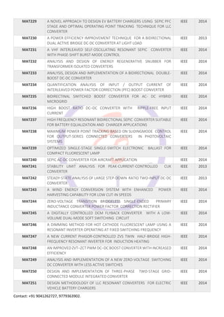 Contact: +91 9041262727, 9779363902.
MAT229 A NOVEL APPROACH TO DESIGN EV BATTERY CHARGERS USING SEPIC PFC
STAGE AND OPTIMAL OPERATING POINT TRACKING TECHNIQUE FOR LLC
CONVERTER
IEEE 2014
MAT230 A POWER EFFICIENCY IMPROVEMENT TECHNIQUE FOR A BIDIRECTIONAL
DUAL ACTIVE BRIDGE DC-DC CONVERTER AT LIGHT LOAD
IEEE 2013
MAT231 A VHF INTERLEAVED SELF-OSCILLATING RESONANT SEPIC CONVERTER
WITH PHASE-SHIFT BURST-MODE CONTROL
IEEE 2014
MAT232 ANALYSIS AND DESIGN OF ENERGY REGENERATIVE SNUBBER FOR
TRANSFORMER ISOLATED CONVERTERS
IEEE 2014
MAT233 ANALYSIS, DESIGN AND IMPLEMENTATION OF A BIDIRECTIONAL DOUBLE-
BOOST DC-DC CONVERTER
IEEE 2014
MAT234 QUANTIFICATION ANALYSIS OF INPUT / OUTPUT CURRENT OF
INTERLEAVED POWER FACTOR CORRECTION (PFC) BOOST CONVERTER
IEEE 2014
MAT235 BIDIRECTINAL SWITCHED BOOST CONVERTER FOR AC- DC HYBRID
MICROGRID
IEEE 2014
MAT236 HIGH BOOST RATIO DC–DC CONVERTER WITH RIPPLE-FREE INPUT
CURRENT
IEEE 2014
MAT237 HIGH FREQUENCY RESONANT BIDIRECTIONAL SEPIC CONVERTER SUITABLE
FOR BATTERY EQUALIZATION AND CHARGER APPLICATIONS
IEEE 2014
MAT238 MAXIMUM POWER POINT TRACKING BASED ON SLIDINGMODE CONTROL
FOR OUTPUT-SERIES CONNECTED CONVERTERS IN PHOTOVOLTAIC
SYSTEMS
IEEE 2014
MAT239 OPTIMIZED SINGLE-STAGE SINGLE-SWITCH ELECTRONIC BALLAST FOR
COMPACT FLUORESCENT LAMP
IEEE 2014
MAT240 SEPIC AC-DC CONVERTER FOR AIRCRAFT APPLICATION IEEE 2014
MAT241 STABILITY LIMIT ANALYSIS FOR PEAK-CURRENT-CONTROLLED CUK
CONVERTER
IEEE 2013
MAT242 STEADY-STATE ANALYSIS OF LARGE STEP-DOWN RATIO TWO-INPUT DC-DC
CONVERTER
IEEE 2013
MAT243 A WIND ENERGY CONVERSION SYSTEM WITH ENHANCED POWER
HARVESTING CAPABILITY FOR LOW CUT-IN SPEEDS
IEEE 2014
MAT244 ZERO-VOLTAGE TRANSITION BRIDGELESS SINGLE-ENDED PRIMARY
INDUCTANCE CONVERTER POWER FACTOR CORRECTION RECTIFIER
IEEE 2014
MAT245 A DIGITALLY CONTROLLED DCM FLYBACK CONVERTER WITH A LOW-
VOLUME DUAL-MODE SOFT SWITCHING CIRCUIT
IEEE 2014
MAT246 A DIMMING METHOD FOR HOT CATHODE FLUORESCENT LAMP USING A
RESONANT INVERTER OPERATING AT FIXED SWITCHING FREQUENCY
IEEE 2014
MAT247 A NEW CURRENT PHASOR-CONTROLLED ZVS TWIN HALF-BRIDGE HIGH-
FREQUENCY RESONANT INVERTER FOR INDUCTION HEATING
IEEE 2014
MAT248 AN IMPROVED ZVT–ZCT PWM DC–DC BOOST CONVERTER WITH INCREASED
EFFICIENCY
IEEE 2014
MAT249 ANALYSIS AND IMPLEMENTATION OF A NEW ZERO-VOLTAGE SWITCHING
DC CONVERTER WITH LESS ACTIVE SWITCHES
IEEE 2014
MAT250 DESIGN AND IMPLEMENTATION OF THREE-PHASE TWO-STAGE GRID-
CONNECTED MODULE INTEGRATED CONVERTER
IEEE 2014
MAT251 DESIGN METHODOLOGY OF LLC RESONANT CONVERTERS FOR ELECTRIC
VEHICLE BATTERY CHARGERS
IEEE 2014
 