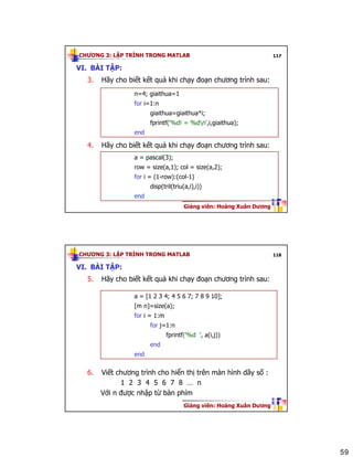 59
CHƯƠNG 3: LẬP TRÌNH TRONG MATLAB
Giảng viên: Hoàng Xuân Dương
117
VI. BÀI TẬP:
3. Hãy cho biết kết quả khi chạy đoạn chương trình sau:
4. Hãy cho biết kết quả khi chạy đoạn chương trình sau:
a = pascal(3);
row = size(a,1); col = size(a,2);
for i = (1-row):(col-1)
disp(tril(triu(a,i),i))
end
n=4; giaithua=1
for i=1:n
giaithua=giaithua*i;
fprintf('%d! = %dn',i,giaithua);
end
CHƯƠNG 3: LẬP TRÌNH TRONG MATLAB
Giảng viên: Hoàng Xuân Dương
118
VI. BÀI TẬP:
5. Hãy cho biết kết quả khi chạy đoạn chương trình sau:
6. Viết chương trình cho hiển thị trên màn hình dãy số :
1 2 3 4 5 6 7 8 … n
Với n được nhập từ bàn phím
a = [1 2 3 4; 4 5 6 7; 7 8 9 10];
[m n]=size(a);
for i = 1:m
for j=1:n
fprintf('%d ', a(i,j))
end
end
 