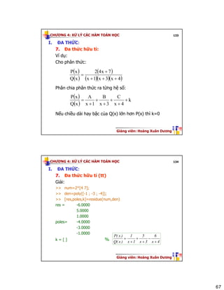 67
CHƯƠNG 4: XỬ LÝ CÁC HÀM TOÁN HỌC
Giảng viên: Hoàng Xuân Dương
133
I. ĐA THỨC:
7. Đa thức hữu tỉ:
Ví dụ:
Cho phân thức:
Phân chia phân thức ra từng hệ số:
Nếu chiều dài hay bậc của Q(x) lớn hơn P(x) thì k=0
( )
( )
( )
( )( )( )4x3x1x
7x42
xQ
xP
+++
+
=
( )
( )
k
4x
C
3x
B
1x
A
xQ
xP
+
+
+
+
+
+
=
CHƯƠNG 4: XỬ LÝ CÁC HÀM TOÁN HỌC
Giảng viên: Hoàng Xuân Dương
134
I. ĐA THỨC:
7. Đa thức hữu tỉ (tt)
Giải:
>> num=2*[4 7];
>> den=poly([-1 ; -3 ; -4]);
>> [res,poles,k]=residue(num,den)
res = -6.0000
5.0000
1.0000
poles= -4.0000
-3.0000
-1.0000
k = [ ] % 4x
6
3x
5
1x
1
)x(Q
)x(P
+
−
+
+
+
=
 