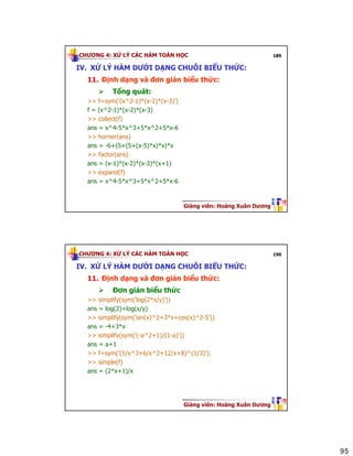 95
CHƯƠNG 4: XỬ LÝ CÁC HÀM TOÁN HỌC
Giảng viên: Hoàng Xuân Dương
189
IV. XỬ LÝ HÀM DƯỚI DẠNG CHUỖI BIỂU THỨC:
11. Định dạng và đơn giản biểu thức:
Tổng quát:
>> f=sym('(x^2-1)*(x-2)*(x-3)')
f = (x^2-1)*(x-2)*(x-3)
>> collect(f)
ans = x^4-5*x^3+5*x^2+5*x-6
>> horner(ans)
ans = -6+(5+(5+(x-5)*x)*x)*x
>> factor(ans)
ans = (x-1)*(x-2)*(x-3)*(x+1)
>> expand(f)
ans = x^4-5*x^3+5*x^2+5*x-6
CHƯƠNG 4: XỬ LÝ CÁC HÀM TOÁN HỌC
Giảng viên: Hoàng Xuân Dương
190
IV. XỬ LÝ HÀM DƯỚI DẠNG CHUỖI BIỂU THỨC:
11. Định dạng và đơn giản biểu thức:
Đơn giản biểu thức
>> simplify(sym('log(2*x/y)'))
ans = log(2)+log(x/y)
>> simplify(sym('sin(x)^2+3*x+cos(x)^2-5'))
ans = -4+3*x
>> simplify(sym('(-a^2+1)/(1-a)'))
ans = a+1
>> f=sym('(1/x^3+6/x^2+12/x+8)^(1/3)');
>> simple(f)
ans = (2*x+1)/x
 