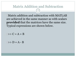 17
Matrix Addition and Subtraction
Matrix addition and subtraction with MATLAB
are achieved in the same manner as with scalars
provided that the matrices have the same size.
Typical expressions are shown below.
>> C = A + B
>> D = A - B
 