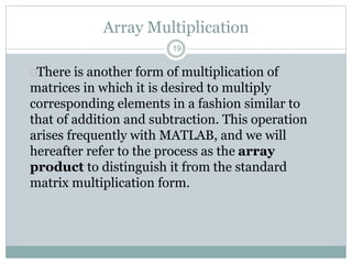 19
Array Multiplication
There is another form of multiplication of
matrices in which it is desired to multiply
corresponding elements in a fashion similar to
that of addition and subtraction. This operation
arises frequently with MATLAB, and we will
hereafter refer to the process as the array
product to distinguish it from the standard
matrix multiplication form.
 