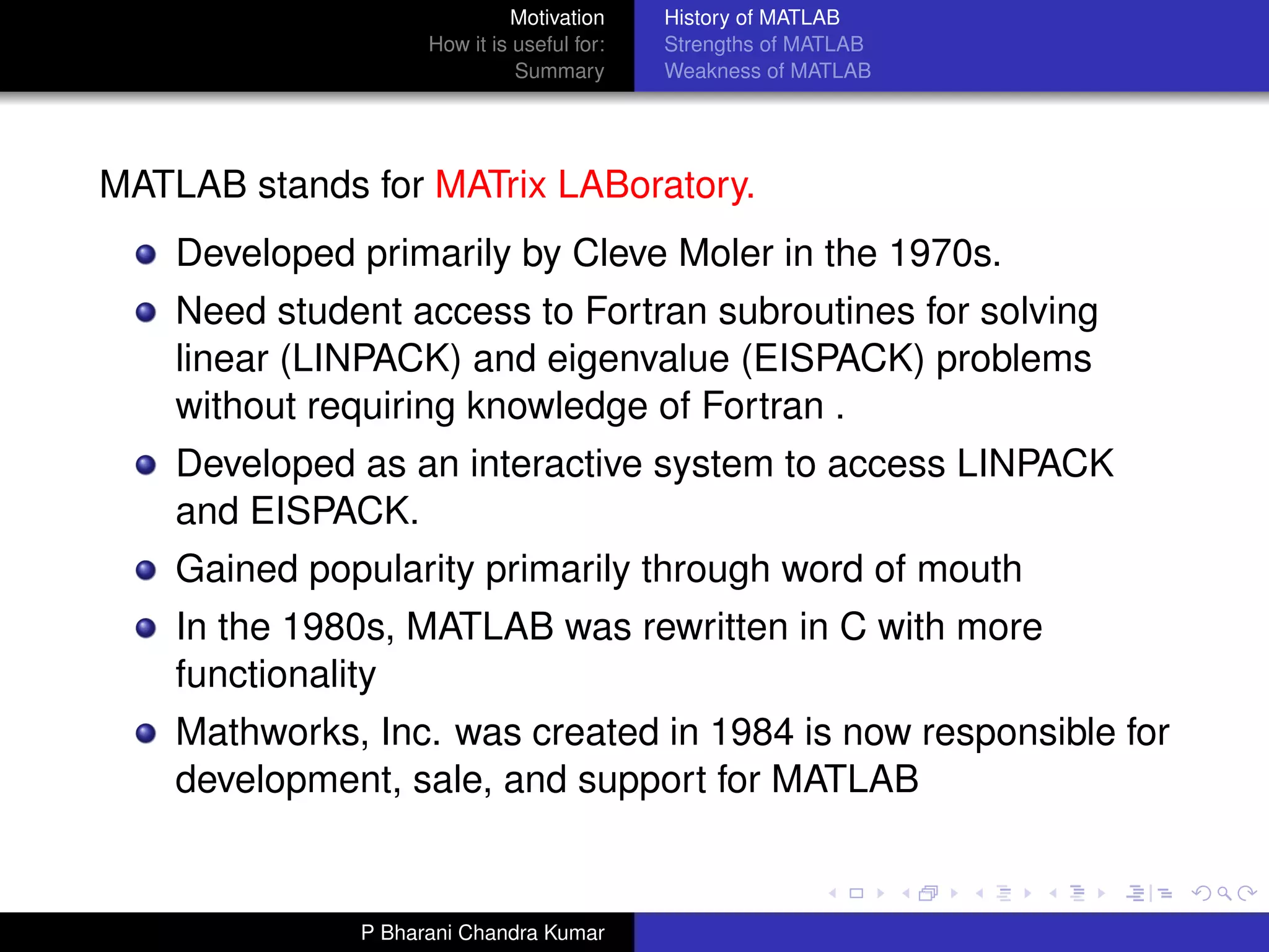 Motivation     History of MATLAB
                    How it is useful for:   Strengths of MATLAB
                              Summary       Weakness of MATLAB




MATLAB stands for MATrix LABoratory.
    Developed primarily by Cleve Moler in the 1970s.
    Need student access to Fortran subroutines for solving
    linear (LINPACK) and eigenvalue (EISPACK) problems
    without requiring knowledge of Fortran .
    Developed as an interactive system to access LINPACK
    and EISPACK.
    Gained popularity primarily through word of mouth
    In the 1980s, MATLAB was rewritten in C with more
    functionality
    Mathworks, Inc. was created in 1984 is now responsible for
    development, sale, and support for MATLAB


              P Bharani Chandra Kumar
 