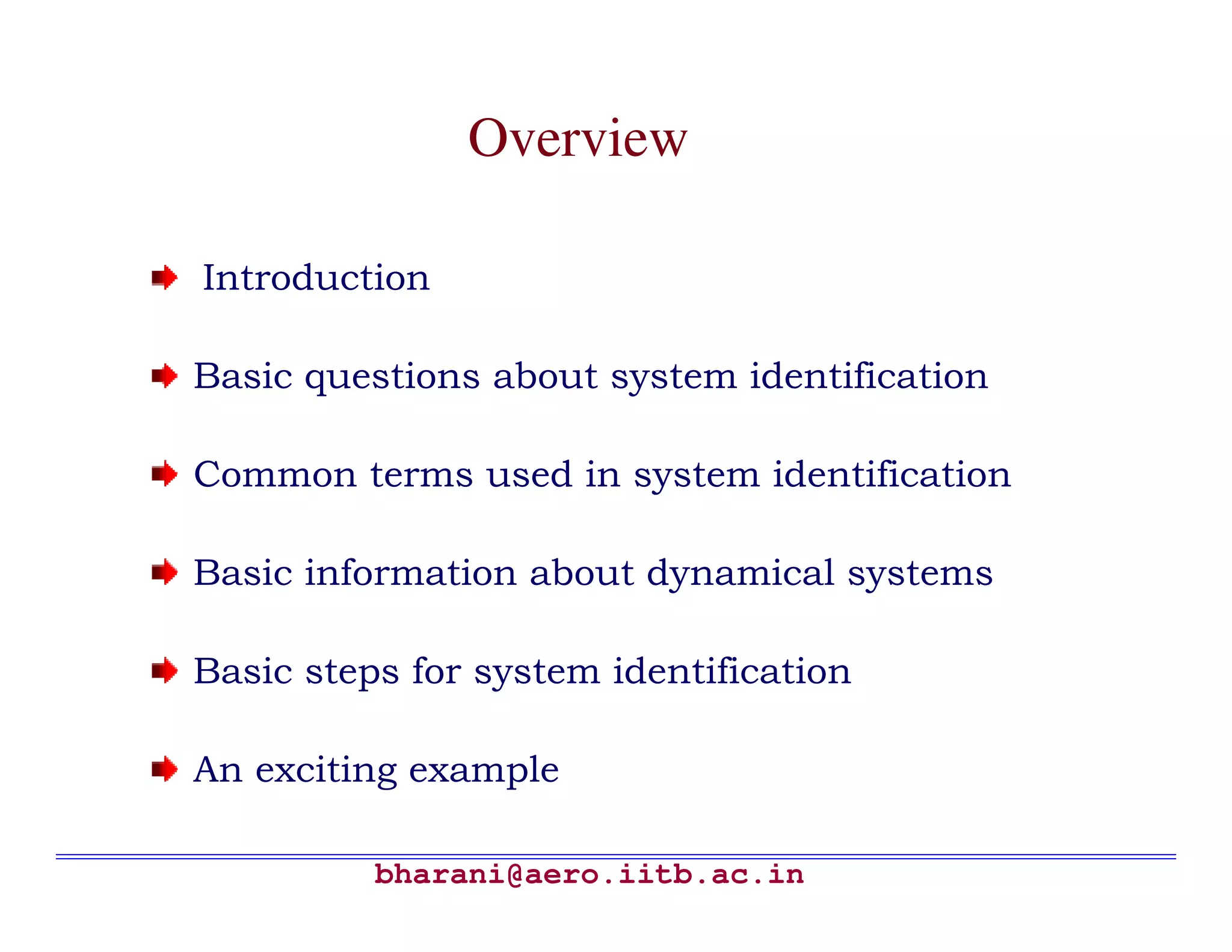 Overview

Introduction

Basic questions about system identification

Common terms used in system identification

Basic information about dynamical systems

Basic steps for system identification

An exciting example

          bharani@aero.iitb.ac.in
 