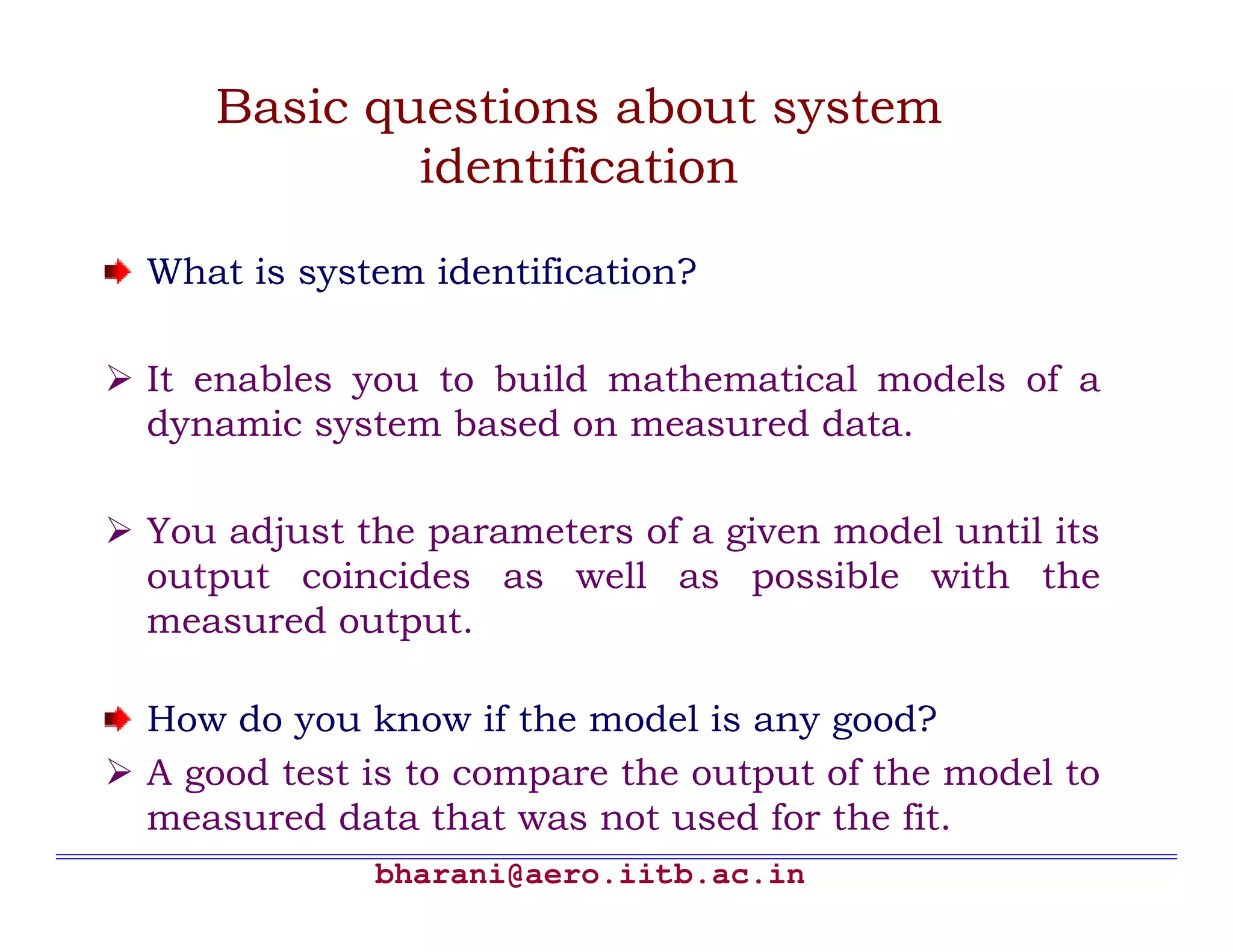 Basic questions about system
           identification

What is system identification?

It enables you to build mathematical models of a
dynamic system based on measured data.

You adjust the parameters of a given model until its
output coincides as well as possible with the
measured output.

How do you know if the model is any good?
A good test is to compare the output of the model to
measured data that was not used for the fit.
            bharani@aero.iitb.ac.in
 