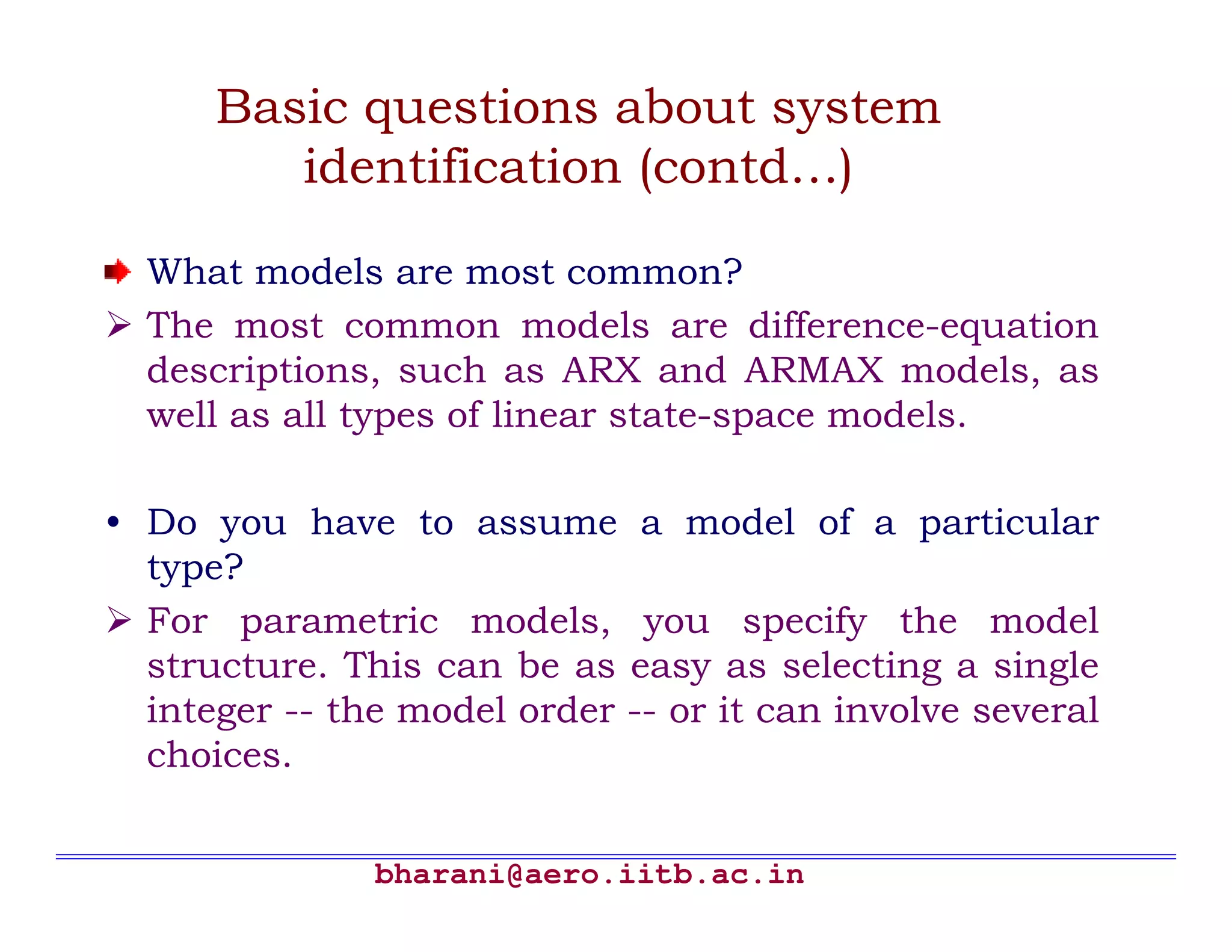 Basic questions about system
         identification (contd…)

  What models are most common?
  The most common models are difference-equation
  descriptions, such as ARX and ARMAX models, as
  well as all types of linear state-space models.

• Do you have to assume a model of a particular
  type?
  For parametric models, you specify the model
  structure. This can be as easy as selecting a single
  integer -- the model order -- or it can involve several
  choices.


               bharani@aero.iitb.ac.in
 