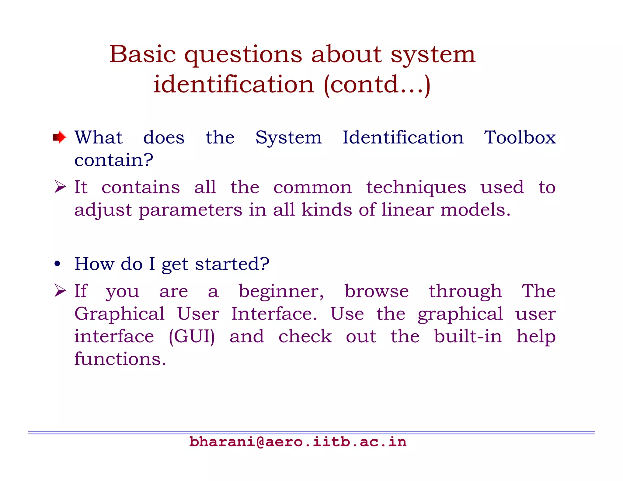Basic questions about system
        identification (contd…)

  What does the System Identification Toolbox
  contain?
  It contains all the common techniques used to
  adjust parameters in all kinds of linear models.

• How do I get started?
  If you are a beginner, browse through The
  Graphical User Interface. Use the graphical user
  interface (GUI) and check out the built-in help
  functions.



             bharani@aero.iitb.ac.in
 