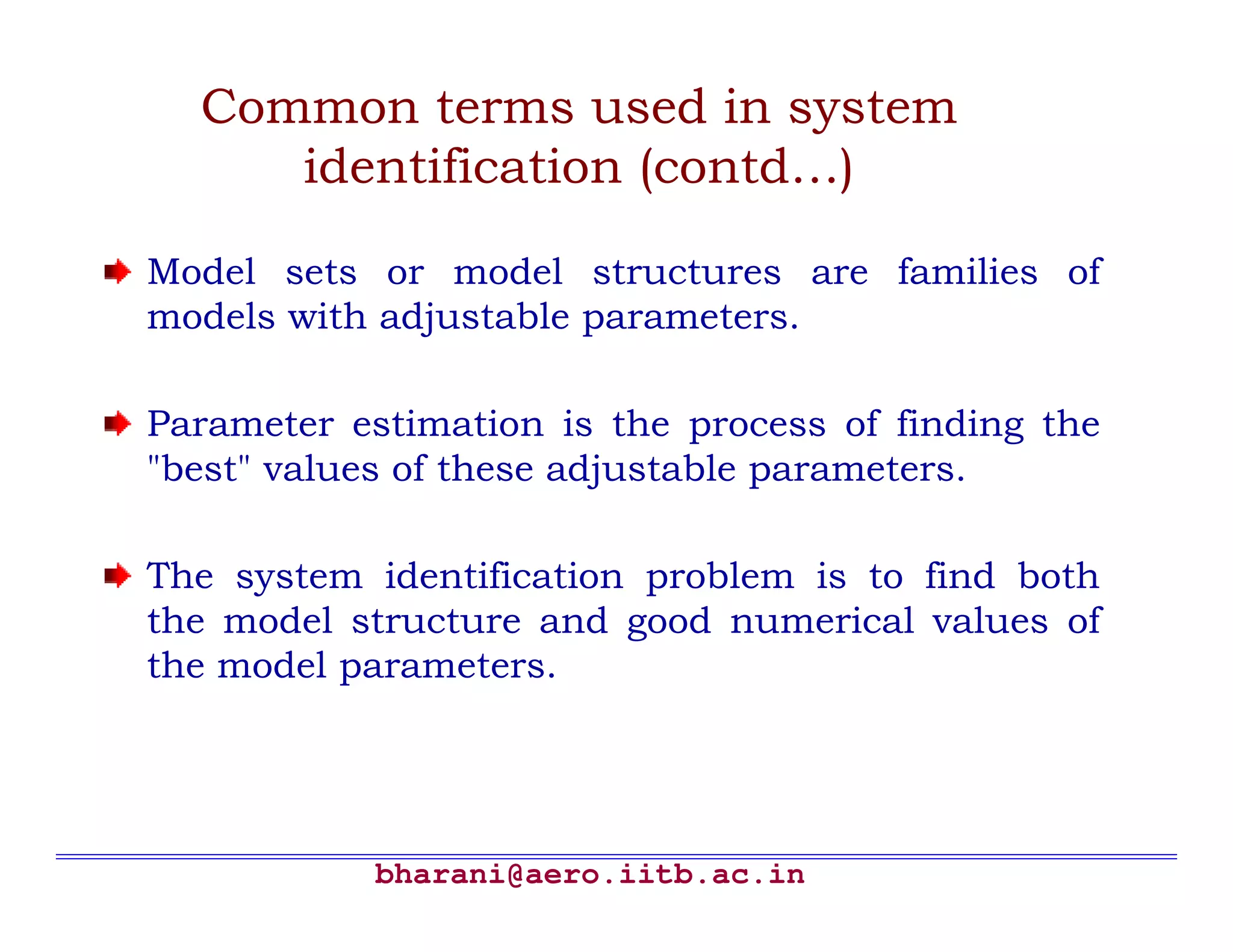 Common terms used in system
     identification (contd…)

Model sets or model structures are families of
models with adjustable parameters.

Parameter estimation is the process of finding the
"best" values of these adjustable parameters.

The system identification problem is to find both
the model structure and good numerical values of
the model parameters.




           bharani@aero.iitb.ac.in
 