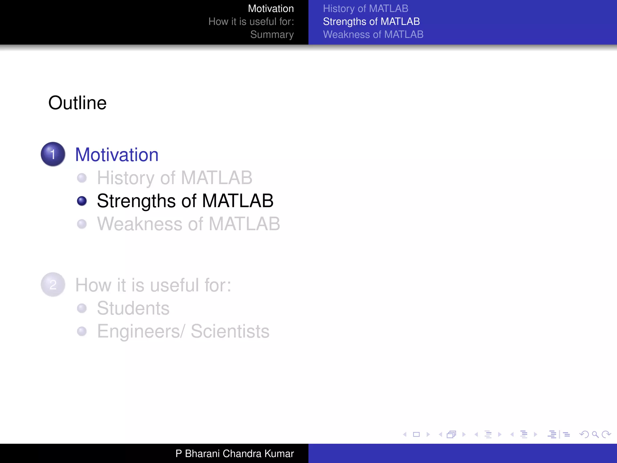 Motivation     History of MATLAB
                     How it is useful for:   Strengths of MATLAB
                               Summary       Weakness of MATLAB




Outline

1   Motivation
      History of MATLAB
      Strengths of MATLAB
      Weakness of MATLAB


2   How it is useful for:
      Students
      Engineers/ Scientists




               P Bharani Chandra Kumar
 