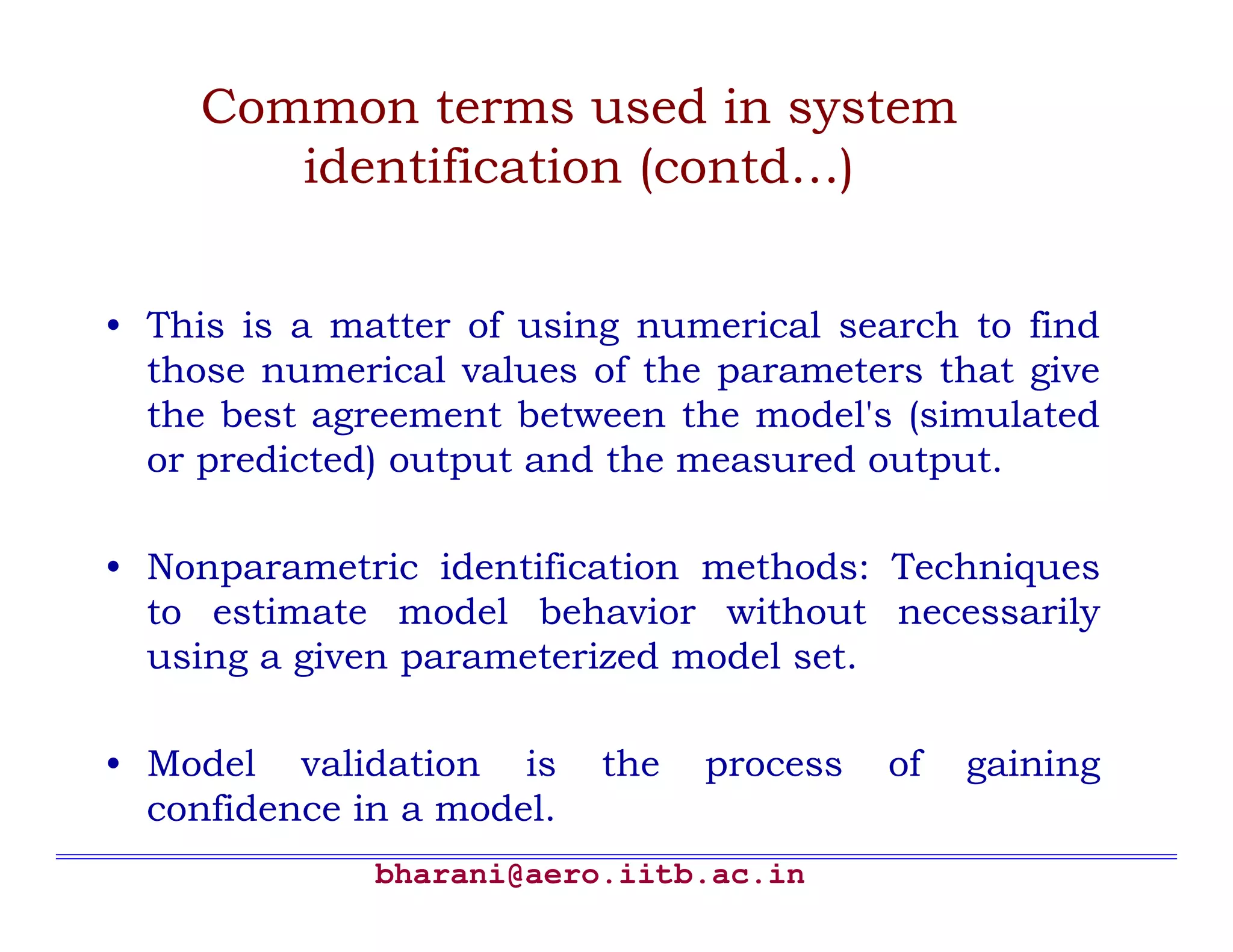Common terms used in system
        identification (contd…)


• This is a matter of using numerical search to find
  those numerical values of the parameters that give
  the best agreement between the model's (simulated
  or predicted) output and the measured output.

• Nonparametric identification methods: Techniques
  to estimate model behavior without necessarily
  using a given parameterized model set.

• Model validation is      the   process   of   gaining
  confidence in a model.
              bharani@aero.iitb.ac.in
 