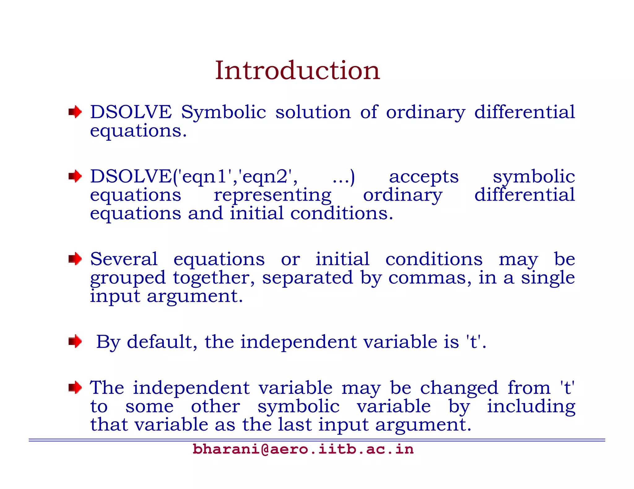 Introduction
DSOLVE Symbolic solution of ordinary differential
equations.

DSOLVE('eqn1','eqn2',     ...)    accepts   symbolic
equations   representing       ordinary   differential
equations and initial conditions.

Several equations or initial conditions may be
grouped together, separated by commas, in a single
input argument.

By default, the independent variable is 't'.

The independent variable may be changed from 't'
to some other symbolic variable by including
that variable as the last input argument.
           bharani@aero.iitb.ac.in
 