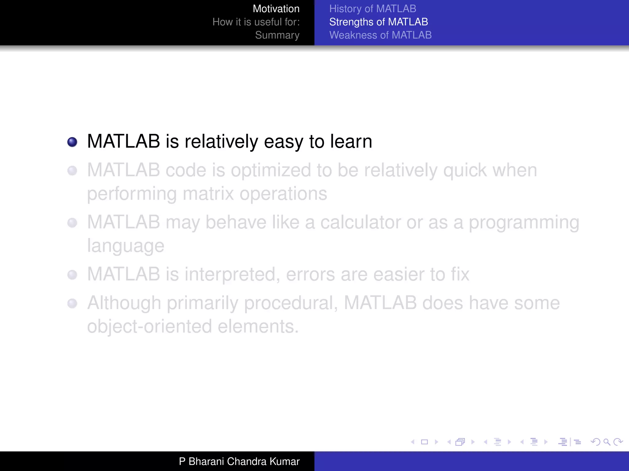 Motivation     History of MATLAB
                 How it is useful for:   Strengths of MATLAB
                           Summary       Weakness of MATLAB




MATLAB is relatively easy to learn
MATLAB code is optimized to be relatively quick when
performing matrix operations
MATLAB may behave like a calculator or as a programming
language
MATLAB is interpreted, errors are easier to ﬁx
Although primarily procedural, MATLAB does have some
object-oriented elements.




           P Bharani Chandra Kumar
 